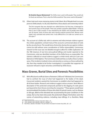 142
Volume IIA Chapter THREE
REPORT OF THE TRUTH, JUSTICE AND RECONCILIATION COMMISSION
Mr Ibrahim Dayow Mohammed: The Shifta never used to kill people. They would ask
for food; eat and leave. That is what the Shifta would do. They never used to kill people.79
135.	 Others had much more menacing stories to tell. Edwin Jilo of Moyale lived in an area
prone to Shifta attacks. As Jilo, described them, these attacks were extremely violent:
The first manyatta that was attacked was called Kochore. By that time, it belonged to
the Guracho Sacco of the people. There was another manyatta called Rabale. I think by
then it was in Oda Location. It was attacked by the Shiftas and 20 people were killed
and 30 injured. Some of those who were injured could be present here. Women were
raped, men castrated and camels shot. It was difficult for us to take our camels out in
the open.80
136.	 This account of a Shifta raid, with its extreme and indiscriminate violence against
the civilian population, echoed many of the accounts summarised above of raids
by the security forces. The overall story of atrocities during the war against civilians
cannot be told without some consideration of Shifta responsibility. Commission
research on the issue was not detailed enough to allow for a fuller exploration. Of
the 788 instances of war-time extra-judicial killings and murder reported to the
Commission, only two identified members of the Shifta forces as responsible. The
statistics collected on sexual violence suggest a similar trend, with just 2 per cent
blamed on Shifta fighters.The Commission believed that as small as these numbers
were, if the incidents involved crimes and atrocities as serious as those outlined by
Jilo, then they needed to be further investigated. It is possible that supporters of
secession refused to report atrocities committed by Shifta forces.
Mass Graves, Burial Sites and Forensic Possibilities
137.	 With official and unofficial claims of between 2 000 and 7 000 dead, the Commission
had to confront the issue of what had happened to the bodies of the dead.
Concerned residents wanted the Commission to establish what had happened to
all of these bodies. Research and evidence suggest various answers. Nene Mburu’s
description of the protected compounds pointed to the digging of crude graves
just beyond the thorn fences encircling the manyattas.81
These graves would have
accommodated the bodies of those who died of natural causes, such as disease
or old age, albeit at the elevated rate occasioned by the poor conditions in the
camps. But as has been discussed, the protected villages themselves were the
scenes of astonishing violence, including mass killings. It is, therefore, likely
79	 TJRC/ Hansard/ Public Hearing/ 19 April 2011/ Wajir/ p. 45
80	 TJRC/ Hansard/ Public Hearing/ 30 April 2011/ Moyale/ p. 37
81	 Nene Mburu, Bandits on the Border: The Last Frontier in the Search for Somali Unity (2005), 220 – 221
 
