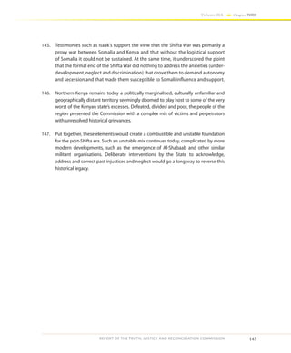 145
Volume IIA Chapter THREE
REPORT OF THE TRUTH, JUSTICE AND RECONCILIATION COMMISSION
145.	 Testimonies such as Isaak’s support the view that the Shifta War was primarily a
proxy war between Somalia and Kenya and that without the logistical support
of Somalia it could not be sustained. At the same time, it underscored the point
that the formal end of the Shifta War did nothing to address the anxieties (under-
development, neglect and discrimination) that drove them to demand autonomy
and secession and that made them susceptible to Somali influence and support.
146.	 Northern Kenya remains today a politically marginalised, culturally unfamiliar and
geographically distant territory seemingly doomed to play host to some of the very
worst of the Kenyan state’s excesses. Defeated, divided and poor, the people of the
region presented the Commission with a complex mix of victims and perpetrators
with unresolved historical grievances.
147.	 Put together, these elements would create a combustible and unstable foundation
for the post-Shifta era. Such an unstable mix continues today, complicated by more
modern developments, such as the emergence of Al-Shabaab and other similar
militant organisations. Deliberate interventions by the State to acknowledge,
address and correct past injustices and neglect would go a long way to reverse this
historical legacy.
 