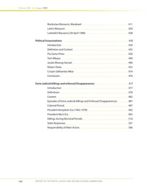 148
Volume IIA Chapter FOUR
REPORT OF THE TRUTH, JUSTICE AND RECONCILIATION COMMISSION
	 Murkutwa Massacre, Marakwet ........................................................................................411
	 Lotirir Massacre ........................................................................................................................420
	 Loteteleit Massacre (28 April 1988)..................................................................................428
Political Assassinations.............................................................................................................................. 430
	Introduction ..............................................................................................................................430
	 Definition and Context .........................................................................................................432
	 Pio Gama Pinto..........................................................................................................................436
	 Tom Mboya ................................................................................................................................440
	 Josiah Mwangi Kariuki ..........................................................................................................446
	 Robert Ouko ..............................................................................................................................455
	 Crispin Odhiambo Mbai .......................................................................................................474
	Conclusion...................................................................................................................................476
Extra-Judicial Killings and enforced Disappearances ................................................................ 477
	 Introduction ..............................................................................................................................477
	Definitions ..................................................................................................................................478
	Context ........................................................................................................................................482
	 Episodes of Extra-Judicial killings and Enforced Disappearances......................487
	 Colonial Period .........................................................................................................................487
	 President Kenyatta’s Era (1963-1978)..............................................................................492
	 President Moi’s Era...................................................................................................................495
	 Killings during Electoral Periods .......................................................................................518
	 State Responses .......................................................................................................................541
	 Responsibility of Main Actors ............................................................................................546
 