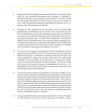 151
Volume IIA Chapter FOUR
REPORT OF THE TRUTH, JUSTICE AND RECONCILIATION COMMISSION
8.	 Thirdly, the Commission looked to international criminal law, international human
rights law, and international humanitarian law for guidance in developing a
definition of massacre. As already noted, the term ‘massacre’ is not defined under
international law. Depending on its context, however, a massacre may qualify as a
crime under international criminal law or international humanitarian law, or as a
violation under international human rights law.
9.	 Massacres are often confused with the international crime of genocide. While
genocide may be committed by way of a massacre, many massacres do not meet
the strict legal definition of genocide. The definition of genocide under the TJR Act
is consistent with the definition of genocide under international law. A massacre can
only qualify as genocide when it is evident that the perpetrators of the massacre
killed the victims specifically because of their ethnicity, religion, nationality or race.
This‘specific intent’requirement of genocide is often difficult to prove.Whether there
is evidence of such specific intent with respect to any of the massacres investigated
by the Commission is a point that is discussed later in this report.
10.	 A massacre may also qualify as ‘crimes against humanity’. The definition of crimes
against humanity provided in the TJR Act is consistent with the international law
definition and requires a ‘widespread or systematic attack directed against any
civilian population’. In addition, the massacre would need to be conducted by
individuals who had knowledge of that widespread or systematic attack. While
massacres are often directed against a civilian population – and that is certainly
the case for the vast majority of massacres investigated by the Commission – it is
often difficult to show that a massacre is part of a widespread or systematic attack
directed against such a civilian population.
11.	 A massacre may also sometimes be described as a war crime. To qualify as a war
crime a massacre needs to be committed as part of, and linked to, armed conflict,
whetherthatarmedconflictisinternationalornon-international.Finally,amassacre
will always qualify as a violation of a fundamental human right – in this case, the
right to life. Deliberate killing by state agents without due process and not in self-
defence violates the right to life.TheTJR Act defines‘killing and severe ill treatment
of any person’as a gross human rights violation. All massacres thus violate the right
to life of the victims and may violate other fundamental human rights (for instance,
the right to be free from torture and cruel, inhuman or degrading treatment).
However, not all killings qualify as a massacre.
12.	 Having considered the above issues and approaches, the Commission developed
a simple definition of the term ‘massacre’ that does not establish a precise
 