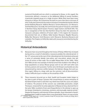 152
Volume IIA Chapter FOUR
REPORT OF THE TRUTH, JUSTICE AND RECONCILIATION COMMISSION
numerical threshold and one which is contextual to Kenya. In this regard, the
Commission defined a massacre as the deliberate killing of several members
a particular targeted group on a single occasion. While there have been many
massacres in Kenya, the Commission focused on a just a few due to strictures of
time.Firstly,theCommissionfocusedonmassacrescommittedduringthecolonial
period (Kedong Massacre, Kollowa Massacre, Giriama Massacres, Lari Massacre,
and Hola Massacre). Secondly, the Commission focused on massacres committed
in Northern Kenya (North Eastern Province, Upper Eastern and North Rift). This
was in recognition of the fact that Northern Kenya has been the epicentre of
massacres and gross violations of human rights. In this regard, the massacres
documented here are as follows: Bulla Karatasi Massacre, Wagalla Massacre,
Malka Mari Massacre, Turbi Massacre, Lotirir Massacre, Murkutwa Massacre and
Loteteleit. The Chapter on Shifta War deals with massacres committed during the
Shifta War.
Historical Antecedents
13.	 Massacres have occurred throughout the history of Kenya. While they increased
during and as a result of colonialism, massacres predate the colonial period. In
the 19th
century and at the start of the colonial period, the hinterland witnessed
a series of extremely bloody inter-ethnic and intra-ethnic attacks that left
scores of victims in their wake. The so-called ‘Maasai Wars’ of the 1840s, 1850s
and 1860s are but one example of internal unrest that resulted in the killings of
large populations as various Maasai groups went to war with each other over
territory, pasture and succession. Further west, the Kenyan countryside was also
characterised by intensive conflict between the Kalenjin, Wanga, Kisii and Luo.
Once again, killing on a large scale was the outcome. Lack of documentation
makes it difficult to put a number on the actual loss of life.
14.	 These massacres occurred just as Arab, Swahili and European traders began to
lay claim to parts of Kenya. Caravans that crossed Kenya as various emissaries of
the British Empire tried to work their way inland were both the cause and subject
of violence. The presence of the caravans was undeniably provocative. Joseph
Thompson, renowned for his early exploration of Maasai territory, observed that in
the early 1880s, hundreds of men were frequently lost in the attempt to open up
the Kenyan hinterland to missionary, economic and eventually imperial activity.4
Despite the frequency and intensity of these episodes, those interested in Kenya’s
past have been unable to explore them in any great detail. There is no way to know
4	 J Thompson Through Maasai Land – A journey of exploration through the snow-clad volcanic mountains and strange tribes of
eastern equatorial Africa (1887) 455
 