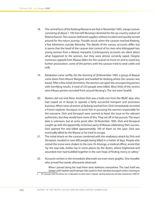 154
Volume IIA Chapter FOUR
REPORT OF THE TRUTH, JUSTICE AND RECONCILIATION COMMISSION
18.	 ThecentralfactsoftheKedongMassacrearethatinNovember1895,alargecaravan
consisting of about 1 100 men left Murang’a destined for the up-country station of
Eldama Ravine.The caravan delivered supplies without incident and quickly turned
around for the return journey. Trouble struck when the caravan reached Kedong,
a few kilometres outside Naivasha. The details of the various accounts differ, but
it seems that the head of the caravan lost control of his men who kidnapped two
young women from a Maasai manyatta. Contemporary accounts are silent about
what happened to the women, but they were almost certainly raped. Despite
numerous appeals from Maasai elders for the caravan to move on and to avoid any
further provocation, some of the porters with the caravan tried to steal cattle and
milk.
19.	 Retaliation came swiftly. On the morning of 26November 1895, a group of Maasai
came down from Mount Margaret and headed for Kedong where the caravan was
based. After a few initial skirmishes, the warriors set upon the unsuspecting porters
with horrifying results. A total of 555 people were killed. Most (456) of the victims
were Kikuyu porters recruited from around Murang’a. The rest were Swahili.
20.	 Matters did not end there. Andrew Dick was a hold-over from the IBEAC days who
had stayed on in Kenya to operate a fairly successful transport and provisions
business.When news of events at Kedong reached him, Dick immediately recruited
a French explorer, Versepuit, to assist him in pursuing the warriors responsible for
the massacre. Dick and Versepuit were warned to leave the issue to the relevant
authorities, but they would have none of this. They set off in hot pursuit. The exact
date is unknown, but at some point after 26 November 1895, Dick and Versepuit
caught up with the apparently victorious party of Maasai celebrating their success.
Dick opened fire and killed approximately 100 of them on the spot. Dick was
eventually killed by the Maasai as he tried to escape.
21.	 The initial attack on the caravan combined with the retaliatory attack by Dick and
Versepuit, resulted in over 600 people being killed in a matter of days. People who
visited the scene were shaken to the core. Dr Ansorge, a medical officer, wrote that
‘by the way-side, bodies lay in some places by the dozen, where frightened and
wounded men had huddled together in the vain hope of finding mercy or safety.5
22.	 Accounts written in the immediate aftermath are even more graphic. One traveller
who arrived five weeks afterwards observed:
When I passed along the road there were skeletons everywhere. The road itself was
strewn with basket-work hamper lids (used in their donkey transport when moving to
5	 WT Ansorge Under the African Sun: A description of native races in Uganda, sporting adventures and other experiences (1899) 50.
 