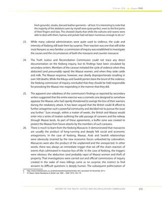 155
Volume IIA Chapter FOUR
REPORT OF THE TRUTH, JUSTICE AND RECONCILIATION COMMISSION
fresh grounds), stooks, dressed leather garments – all loot. It is interesting to note that
the majority of the skeletons seen by myself were quite perfect, even to the first joints
of their fingers and toes. This showed clearly that while the vultures and ravens were
able to deal with them, hyenas and jackals had not been numerous enough to do so.6
23.	 While many colonial administrators were quite used to violence, the scale and
intensity of Kedong still took them by surprise. Their reaction was one that will strike
most Kenyans as very familiar: a commission of inquiry was established to investigate
the causes and the circumstances of both the massacre and counter-massacre.
24.	 The Truth Justice and Reconciliation Commission could not trace any direct
documentation on the Kedong inquiry, but its findings have been circulated by
secondary writers. Members of the caravan initiated the cycle of violence when they
abducted (and presumably raped) the Maasai women, and when they stole cattle
and milk. The Maasai response, however, was clearly disproportionate resulting in
over 500 deaths.While the Kikuyu and Swahili porters bore the brunt of the violence,
the Kedong commission of inquiry concluded that they should be held responsible
for provoking the Maasai into responding in the manner that they did.
25.	 The apparent one-sidedness of the commission’s findings as reported by secondary
writers suggested that the entire exercise was a cosmetic one designed to somehow
appease the Maasai, who had openly threatened to avenge the loss of their warriors
during the retaliatory attack. It has been argued that the British could ill afford to
further antagonise such a powerful community and decided not to pursue the issue
any further.7
Sure enough, within a matter of weeks, the British and Maasai would
enter into a series of treaties outlining the safe passage of caravans and the railway
through Maasai lands. As part of these agreements, a buffer zone was created to
protect the Maasai from future attacks by the members of such caravans.
26.	 There is much to learn from the Kedong Massacre. It demonstrated that massacres
are usually the product of long-running and deeply felt social and economic
antagonisms. In the case of Kedong, Maasai, Arab and Swahili relationships
were obviously strained by the new economic forces unleashed by colonialism.
Massacres were also the product of the unplanned and the unexpected. In other
words, there was always an immediate trigger that set off the chain reaction of
events that culminated in massive loss of life. In the case of Kedong, the triggers
were obvious: the abduction (and probably rape) of Maasai women and theft of
property. That investigations were carried out and official commissions of inquiry
created in the wake of mass killings came as no surprise; the instinct to find
answers to difficult questions is deeply human. The subsequent politicisation of
6	 http://www.britishempire.co.uk/article/sanders/sandersindex.htm (accessed 3rd November 2011)
7	 AT Mason Nandi Resistance to British rule 1890 – 1906 (1972) 164 179
 