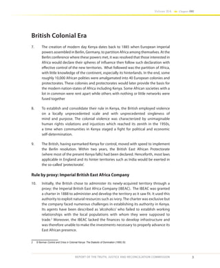 3
Volume IIA Chapter ONE
REPORT OF THE TRUTH, JUSTICE AND RECONCILIATION COMMISSION
British Colonial Era
7.	 The creation of modern day Kenya dates back to 1885 when European imperial
powers assembled in Berlin, Germany, to partition Africa among themselves. At the
Berlin conference where these powers met, it was resolved that those interested in
Africa would declare their spheres of influence then follow such declaration with
effective control of the new territories. What followed was the partition of Africa,
with little knowledge of the continent, especially its hinterlands. In the end, some
roughly 10,000 African polities were amalgamated into 40 European colonies and
protectorates. These colonies and protectorates would later provide the basis for
the modern nation-states of Africa including Kenya. Some African societies with a
lot in common were rent apart while others with nothing or little networks were
fused together
8.	 To establish and consolidate their rule in Kenya, the British employed violence
on a locally unprecedented scale and with unprecedented singleness of
mind and purpose. The colonial violence was characterized by unimaginable
human rights violations and injustices which reached its zenith in the 1950s,
a time when communities in Kenya staged a fight for political and economic
self-determination.
9.	 The British, having earmarked Kenya for control, moved with speed to implement
the Berlin resolution. Within two years, the British East African Protectorate
(where most of the present Kenya falls) had been declared. Henceforth, most laws
applicable in England and its hinter territories such as India would be exerted in
the so-called ’protectorate’.
Rule by proxy: Imperial British East Africa Company
10.	 Initially, the British chose to administer its newly-acquired territory through a
proxy: the Imperial British East Africa Company (IBEAC). The IBEAC was granted
a charter in 1888 to administer and develop the territory as it saw fit. It used this
authority to exploit natural resources such as ivory. The charter was exclusive but
the company faced numerous challenges in establishing its authority in Kenya.
Its agents have been described as ‘alcoholics’ who failed to establish working
relationships with the local populations with whom they were supposed to
trade.2
Moreover, the IBEAC lacked the finances to develop infrastructure and
was therefore unable to make the investments necessary to properly advance its
East African presence.
2	 B Berman Control and Crisis in Colonial Kenya: The Dialectic of Domination (1990) 50.
 
