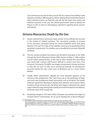 156
Volume IIA Chapter FOUR
REPORT OF THE TRUTH, JUSTICE AND RECONCILIATION COMMISSION
such commissions was also far from unusual. The very nature of mass killings made
objective neutrality a difficult goal to achieve. Kedong demonstrated the extent to
which external concerns can find their way into the very heart of an inquiry and
influence outcomes: in this case, the colonial government’s desire to placate the
Maasai in order to reach an advantageous agreement regarding future caravans
and railways.
Giriama Massacres: Death by the Sea
27.	 Kenya’s colonial history witnessed a large number of mass killings that occurred
in the context of colonial resistance. This sub-section provides an account
of the massacres committed during the Giriama Rebellion which took place
between 1912 and 1914. Tales of this rebellion continue to be passed down from
generation to generation. The rebellion was unusually led by a woman: Mekatilili
wa Menza.
28.	 The first contacts between the Giriama and the British took place in the 1840s
through the Church Missionary Society (CMS) mission in Rabai. In 1890, another
mission station opened further up the coast at Jilore. Despite their best efforts
over nearly half a century, CMS found it difficult to convert more than a few
Giriama to Christianity. The IBEAC was largely uninterested in Giriama territories
as they did not seem to offer much commercial potential. No development
occurred outside the main urban areas of Mombasa and, to a lesser extent,
Malindi.
29.	 Initially, British administrators adopted the same detached approach to the
Giriama as their predecessors. Their main focus was on the pacification of larger
and much more troublesome inland communities such as the Nandi. The transfer
of Kenya’s capital from Mombasa to Nairobi drew attention and resources inland.
As long as things remained calm, the British were happy to administer the coastal
region indirectly using existing Arab-Swahili personnel inherited from the Mazruis,
the former rulers of the coastal strip.
30.	 Everything changed in 1912 when Arthur Champion was posted to the region as
Assistant District Commissioner. He set up his headquarters at Mount Mangea.8
8	 Mount Mangea is approximately fifteen to twenty kilometers north-west of modern day Shimo la Tewa
	http://maps.google.co.ke/maps?hl=en&rlz=1C1enKE415KE415&q=Mangea%2BKenya&gs_upl=5646l8725l0l109
39l20l11l0l0l0l9l1761l11057l6-2.6.1l9l0&bav=on.2,or.r_gc.r_pw.r_cp.,cf.osb&biw=1366&bih=667&um=1&ie=UTF-
8&ei=XLK3TrH4NY-srAf-pvXnAw&sa=X&oi=mode_link&ct=mode&cd=3&ved=0CAwQ_AUoAg accessed 11th
November
2011
 