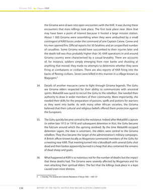 158
Volume IIA Chapter FOUR
REPORT OF THE TRUTH, JUSTICE AND RECONCILIATION COMMISSION
the Giriama were drawn into open encounters with the KAR. It was during these
encounters that mass killings took place. The first took place near Jilore that
may have been a point of interest because it hosted a large mission station.
About 1 000 Giriama were assembling when they were ambushed by a small
contingent of KAR forces under the command of one Captain Carew. Carew and
his men opened fire. Official reports list 30 fatalities and an unspecified number
of casualties. Some Giriama would have succumbed to their injuries later and
the death toll was thus probably higher than 30. KAR operations in and around
Giriama country were characterised by a casual brutality. There are accounts
of, for instance, soldiers simply emerging from river banks and shooting at
anything that moved; they made no attempts to determine whether they were
firing at combatants or civilians. There are also reports of KAR firing into the
backs of fleeing civilians. Seven were killed in this manner in a village known as
Magogeni.9
34.	 Details of another massacre came to light through Giriama legends. The Gohu
are Giriama elders respected for their ability to communicate with ancestral
spirits. Mekatilili was quick to recruit the Gohu to the rebellion. She needed their
authority to draw in wider members of their community. More importantly, she
needed their skills for the preparation of poisons, spells and potions for warriors
as they went into battle. As with many other African societies, the Giriama
believed that their cultural and religious beliefs offered them protection against
the Europeans.
35.	The Gohu quickly became central to the resistance. Indeed after Mekatilili’s capture
(in either late 1913 or 1914) and subsequent detention in Kisii, the Gohu became
the fulcrum around which the uprising revolved. By the time Mekatilili escaped
detention (again, the date is uncertain), the elders were central to the Giriama
rebellion. They thus became the target of the administration’s military campaigns.
A British officer known locally as Mugamara summoned members of the Gohu for
a meeting near Kilifi. That meeting turned into a bloodbath with several Gohu shot
dead and their bodies apparently burned in a heap that also contained the remains
of dead sheep and goats.
36.	 What happened at Kilifi is so notorious not for the number of deaths but the impact
that these deaths had. The Giriama were severely affected by Mugamara and his
men attacking their spiritual elders. The fact that the killings took place in a kaya
caused even more distress.
9	 C Brantley The Giriama and Colonial Resistance in Kenya 1800 – 1920 121
 