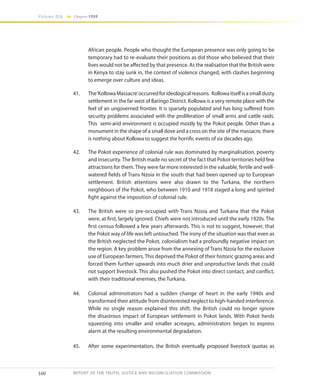 160
Volume IIA Chapter FOUR
REPORT OF THE TRUTH, JUSTICE AND RECONCILIATION COMMISSION
African people. People who thought the European presence was only going to be
temporary had to re-evaluate their positions as did those who believed that their
lives would not be affected by that presence. As the realisation that the British were
in Kenya to stay sunk in, the context of violence changed, with clashes beginning
to emerge over culture and ideas.
41.	 The‘KollowaMassacre’occurredforideologicalreasons. Kollowaitselfisasmalldusty
settlement in the far west of Baringo District. Kollowa is a very remote place with the
feel of an ungoverned frontier. It is sparsely populated and has long suffered from
security problems associated with the proliferation of small arms and cattle raids.
This semi-arid environment is occupied mostly by the Pokot people. Other than a
monument in the shape of a small dove and a cross on the site of the massacre, there
is nothing about Kollowa to suggest the horrific events of six decades ago.
42.	 The Pokot experience of colonial rule was dominated by marginalisation, poverty
and insecurity. The British made no secret of the fact that Pokot territories held few
attractions for them.They were far more interested in the valuable, fertile and well-
watered fields of Trans Nzoia in the south that had been opened up to European
settlement. British attentions were also drawn to the Turkana, the northern
neighbours of the Pokot, who between 1910 and 1918 staged a long and spirited
fight against the imposition of colonial rule.
43.	 The British were so pre-occupied with Trans Nzoia and Turkana that the Pokot
were, at first, largely ignored. Chiefs were not introduced until the early 1920s. The
first census followed a few years afterwards. This is not to suggest, however, that
the Pokot way of life was left untouched.The irony of the situation was that even as
the British neglected the Pokot, colonialism had a profoundly negative impact on
the region. A key problem arose from the annexing of Trans Nzoia for the exclusive
use of European farmers.This deprived the Pokot of their historic grazing areas and
forced them further upwards into much drier and unproductive lands that could
not support livestock. This also pushed the Pokot into direct contact, and conflict,
with their traditional enemies, the Turkana.
44.	 Colonial administrators had a sudden change of heart in the early 1940s and
transformed their attitude from disinterested neglect to high-handed interference.
While no single reason explained this shift, the British could no longer ignore
the disastrous impact of European settlement in Pokot lands. With Pokot herds
squeezing into smaller and smaller acreages, administrators began to express
alarm at the resulting environmental degradation.
45.	 After some experimentation, the British eventually proposed livestock quotas as
 