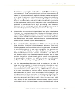 161
Volume IIA Chapter FOUR
REPORT OF THE TRUTH, JUSTICE AND RECONCILIATION COMMISSION
the solution to overgrazing. The Pokot would have to sell off their animals if they
overshot the quota. In 1945, grazing schemes were introduced under the auspices of
the African Land Development Board. Grazing schemes were essentially a refinement
of the quotas. The government fenced off large tracts of land and constructed cattle
dips and watering points. For a small fee, vaccination of livestock was also provided.
A cap was set on the number of cattle that could be admitted into these government
facilities; the remainder had to be sold or otherwise off-loaded. Preliminary attempts
were made to introduce the Pokot to settled agriculture as a way of weaning
them away from the uncertainty of nomadic cattle rearing. Farms were set up to
demonstrate the proper techniques for growing bananas and other crops.
46.	 It should come as no surprise that these innovations were poorly received by the
Pokot, who were at their core, pastoralists. The cultural, religious and economic
value that the Pokot placed on cattle and other livestock was such that they were
simply unable to accept the concept of not having too many animals. Predictably,
the new regulations were ignored as no self-respecting Pokot livestock owner
would ever agree to the sale of the so-called extra animals.
47.	 Some estimates have it that about 20 percent of Pokot-owned sheep, cattle and
goats entered the government-sanctioned schemes. This left the vast majority
on the fringes where environmental degradation continued apace. British efforts
to seek a lasting solution to the issue of overgrazing failed. Crop cultivation was
also a non-starter. The Pokot had no tradition of cultivation and there was very
little uptake for the demonstration farms. The farms fell into a state of disrepair
and under-use almost as soon as they were opened to the public. With the Pokot
unwilling to accept the colonial vision of land use and the British determined
to forge ahead, the foundations were laid for a major and potentially violent
confrontation. This is precisely what happened at Kollowa on 24April 1950.
48.	 The story of Kollowa Massacre revolved around an unlikely character known as
Lukas Pkech, a former pupil at the Catholic mission school in West Suk. Not much
is known about Pkech’s early life but it is assumed that his education gave him
a certain amount of exposure to European ways and beliefs. Pkech’s name came
to the fore at some point in the mid-1940s when he began to associate with and
eventually became an adherent of Dini ya Msambwa, a religious movement that
emerged amongst the Bukusu who occupy territories just south of the Pokot. The
movement was based on the visions and teachings of Elijah Masinde. Like Pkech,
Masinde was the product of a rigidly conventional Quaker mission education. In the
1940s, Masinde declared himself prophet urging his people to abandon European
customs and return to their traditional ways. Dini ya Msambwa translates roughly
 