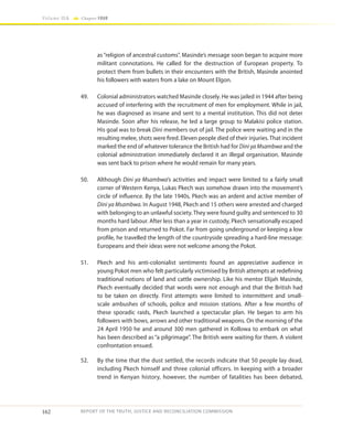 162
Volume IIA Chapter FOUR
REPORT OF THE TRUTH, JUSTICE AND RECONCILIATION COMMISSION
as “religion of ancestral customs”. Masinde’s message soon began to acquire more
militant connotations. He called for the destruction of European property. To
protect them from bullets in their encounters with the British, Masinde anointed
his followers with waters from a lake on Mount Elgon.
49.	 Colonial administrators watched Masinde closely. He was jailed in 1944 after being
accused of interfering with the recruitment of men for employment. While in jail,
he was diagnosed as insane and sent to a mental institution. This did not deter
Masinde. Soon after his release, he led a large group to Malakisi police station.
His goal was to break Dini members out of jail. The police were waiting and in the
resulting melee, shots were fired. Eleven people died of their injuries. That incident
marked the end of whatever tolerance the British had for Dini ya Msambwa and the
colonial administration immediately declared it an illegal organisation. Masinde
was sent back to prison where he would remain for many years.
50.	Although Dini ya Msambwa’s activities and impact were limited to a fairly small
corner of Western Kenya, Lukas Pkech was somehow drawn into the movement’s
circle of influence. By the late 1940s, Pkech was an ardent and active member of
Dini ya Msambwa. In August 1948, Pkech and 15 others were arrested and charged
with belonging to an unlawful society. They were found guilty and sentenced to 30
months hard labour. After less than a year in custody, Pkech sensationally escaped
from prison and returned to Pokot. Far from going underground or keeping a low
profile, he travelled the length of the countryside spreading a hard-line message:
Europeans and their ideas were not welcome among the Pokot.
51.	 Pkech and his anti-colonialist sentiments found an appreciative audience in
young Pokot men who felt particularly victimised by British attempts at redefining
traditional notions of land and cattle ownership. Like his mentor Elijah Masinde,
Pkech eventually decided that words were not enough and that the British had
to be taken on directly. First attempts were limited to intermittent and small-
scale ambushes of schools, police and mission stations. After a few months of
these sporadic raids, Pkech launched a spectacular plan. He began to arm his
followers with bows, arrows and other traditional weapons. On the morning of the
24 April 1950 he and around 300 men gathered in Kollowa to embark on what
has been described as “a pilgrimage”. The British were waiting for them. A violent
confrontation ensued.
52.	 By the time that the dust settled, the records indicate that 50 people lay dead,
including Pkech himself and three colonial officers. In keeping with a broader
trend in Kenyan history, however, the number of fatalities has been debated,
 
