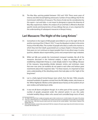 164
Volume IIA Chapter FOUR
REPORT OF THE TRUTH, JUSTICE AND RECONCILIATION COMMISSION
56.	 The Mau Mau uprising peaked between 1952 and 1959. These seven years of
intense and often brutal fighting witnessed a number of mass killings that fit the
Commission’s definition of massacre. The choice of only two for consideration by
this report—Lari and Hola—is not meant to denigrate or ignore the diversity of
Mau Mau experiences. Rather, the analysis of Lari and Hola is offered to illustrate
specific trends and characteristics of mass killings that are, in turn, important for
the understanding of subsequent massacres in Kenya’s history.
Lari Massacre: The Night of the Long Knives19
57.	 Somewhere in the region of 400 people were killed in Lari on the night of the 26
and the morning of the 27 March 1953.20
It was the bloodiest incident in the entire
history of the Mau Mau. The number of people who died, as well as the manner in
which they met their death, guaranteed Lari a unique chapter in Kenyan history.
Sixty years on, Lari continues to impact peoples’lives in very direct ways. In some
quarters, debates about responsibility, justice and compensation rage unabated.
58.	 While Lari falls just outside the Commission’s temporal mandate, like all of the
massacres discussed in this historical analysis, it plays an important part in
establishing independent Kenya as a state deeply rooted in mass killings. Because
of the massacre, long-standing divides between victims and victimisers mean
that even now some Lari residents do not speak to each other and harbour great
resentments about their respective roles.21
For these reasons, it is important to have
some understanding of the disturbing events that took place on this “night of the
long knives”.
59.	 Lari is a fairly typical Central Kenyan town which, from the late 1940s onwards,
received hundreds of squatters evicted from the Rift Valley estates, also known as
the ’White Highlands‘. Workers at the Uplands bacon factory on the outskirts of Lari
were restless and hankering to strike.
60.	 It was not all doom and gloom though. As in other parts of the country, a good
number of people prospered under the colonial system. In Lari, this cadre
included wealthy Kikuyu elders who owned and controlled large tracts of land.
19	 The ‘Night of the Long Knives’ is widely and popularly used to refer to events at Lari; no further details on the origins of the phrase
20	 There are no definite figures for Lari. This estimate of four hundred is the product of a contemporary account written by an Irish lawyer
called Peter Evans. Most other accounts cluster around two hundred and two hundred fatalities. David Anderson Histories of the
Hanged (2005) 130
21	 http://www.trinityafer.com/en/index.php/news/5168-the-massacre-58-years-ago-today-that-still-divides-lari-kenya-
Accessed 29th November 2011
 