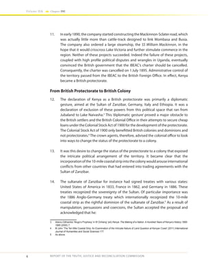 4
Volume IIA Chapter ONE
REPORT OF THE TRUTH, JUSTICE AND RECONCILIATION COMMISSION
11.	 In early 1890, the company started constructing the Mackinnon-Sclater road, which
was actually little more than cattle-track designed to link Mombasa and Busia.
The company also ordered a large steamship, the SS William Mackinnon, in the
hope that it would crisscross Lake Victoria and further stimulate commerce in the
region. Neither of these projects succeeded. Indeed the failure of these projects,
coupled with high profile political disputes and wrangles in Uganda, eventually
convinced the British government that the IBEAC’s charter should be cancelled.
Consequently, the charter was cancelled on 1July 1895. Administrative control of
the territory passed from the IBEAC to the British Foreign Office. In effect, Kenya
became a British protectorate.
From British Protectorate to British Colony
12.	 The declaration of Kenya as a British protectorate was primarily a diplomatic
gesture, aimed at the Sultan of Zanzibar, Germany, Italy and Ethiopia. It was a
declaration of exclusion of these powers from this political space that ran from
Jubaland to Lake Naivasha.3
This ‘diplomatic gesture’ proved a major obstacle to
the British settlers and the British Colonial Office in their attempts to secure cheap
loans under the Colonial Stock Act of 1900 for the development of the protectorate.
The Colonial Stock Act of 1900 only benefitted British colonies and dominions and
not protectorates.4
The crown agents, therefore, advised the colonial office to look
into ways to change the status of the protectorate to a colony.
13.	 It was this desire to change the status of the protectorate to a colony that exposed
the intricate political arrangement of the territory. It became clear that the
incorporationofthe10-milecoastalstripintothecolonywouldarouseinternational
conflicts from other countries that had entered into trading agreements with the
Sultan of Zanzibar.
14.	 The sultanate of Zanzibar for instance had signed treaties with various states:
United States of America in 1833, France in 1862, and Germany in 1886. These
treaties recognized the sovereignty of the Sultan. Of particular importance was
the 1886 Anglo-Germany treaty which internationally recognized the 10-mile
coastal strip as the rightful dominion of the sultanate of Zanzibar.5
As a result of
manipulation, persuasions and coercions, the Sultan accepted the proposal and
acknowledged that he:
3	 Atieno-Odhiambo ‘Mugo’s Prophesy’ in W Ochieng’ (ed) Kenya: The Making of a Nation. A Hundred Years of Kenya’s History 1895-
1995 (2000) 7.
4	 M John ‘The Ten Mile Coastal Strip: An Examination of the Intricate Nature of Land Question at Kenyan Coast’ (2011) International
Journal of Humanities and Social Sciences 177.
5	 As above.
 