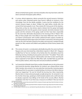 167
Volume IIA Chapter FOUR
REPORT OF THE TRUTH, JUSTICE AND RECONCILIATION COMMISSION
almost certainly home guards, reservists and police who may have been under the
direct command of European police officers.
68.	 A curious, almost oppressive, silence surrounds this second massacre. Historians
and various other interested parties have found it difficult to construct a firm
chronology. From the few details available, it seems that the conditions for the
second massacre began at about 10.00pm the night before, shortly after the
arrival of the home guards in Lari. They rushed off in hot pursuit of the attackers,
firing shots as they ran. Eye-witness reports indicate that the gangs had largely
disappeared by the time the guards arrived. Sporadic skirmishes between home
guards and the remnants of the gangs could not then have been responsible
for the more than 200 bodies discovered on the morning of the 27 March 1953.
Most of these people were more likely to have been killed later when the then
Lari District Commissioner John Cumber ordered all male suspects rounded up.
Notwithstanding the fairly vague nature of Cumber’s instructions, the home guards
(who by this time had been joined by the police and reservists) combed through
greater Lari. Men, women and children were pulled out of their homes, beaten and
killed.
69.	 This version of events is corroborated, admittedly long after the event, by Kimani
Njuguna who was interviewed by a Daily Nation reporter in March 2011. Njuguna
recalled how he “lost ten members of my family when the colonialists struck the
following morning, including my two parents and uncles”.24
He added:“These raids
were led by African home guards. Colonial police went door to door searching for
those suspected to have taken the (Mau Mau) oath, rounded them up and took
them to police stations, where they were tortured, brutalised and killed.”25
70.	 Lari’s proximity to Nairobi meant that a number of people were on site to document
and record the atrocities. Karigo Muchai, for instance, was a Kenya African Union
(KAU) member who arrived in Lari very early that morning after receiving reports
of upheaval from his associates in nearby Kiambaa. He hid up in the hills to observe
what was happening.26
He saw for himself the burning huts. More importantly,
Muchai claims to have witnessed people actually being shot. He remained in Lari
for a further three days, speaking to shell-shocked residents who confirmed what
he already suspected: mass killings at the hands of the security officers. Muchai
would later write that“in Lari there was a massacre on 26 March 1953, but most of
24	 http://www.trinityafer.com/en/index.php/news/5168-the-massacre-58-years-ago-today-that-still-divides-lari-kenya-
Accessed 29th
November 2011
25	 http://www.trinityafer.com/en/index.php/news/5168-the-massacre-58-years-ago-today-that-still-divides-lari-kenya-
Accessed 29th November 2011
26	 For further details on Muchai’s trip to Lari, see Marshall Clough Mau Mau Memoirs: History Memory and Politics (1998) 157
 