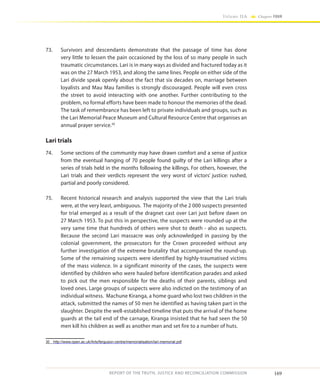 169
Volume IIA Chapter FOUR
REPORT OF THE TRUTH, JUSTICE AND RECONCILIATION COMMISSION
73.	 Survivors and descendants demonstrate that the passage of time has done
very little to lessen the pain occasioned by the loss of so many people in such
traumatic circumstances. Lari is in many ways as divided and fractured today as it
was on the 27 March 1953, and along the same lines. People on either side of the
Lari divide speak openly about the fact that six decades on, marriage between
loyalists and Mau Mau families is strongly discouraged. People will even cross
the street to avoid interacting with one another. Further contributing to the
problem, no formal efforts have been made to honour the memories of the dead.
The task of remembrance has been left to private individuals and groups, such as
the Lari Memorial Peace Museum and Cultural Resource Centre that organises an
annual prayer service.30
Lari trials
74.	 Some sections of the community may have drawn comfort and a sense of justice
from the eventual hanging of 70 people found guilty of the Lari killings after a
series of trials held in the months following the killings. For others, however, the
Lari trials and their verdicts represent the very worst of victors’ justice: rushed,
partial and poorly considered.
75.	 Recent historical research and analysis supported the view that the Lari trials
were, at the very least, ambiguous. The majority of the 2 000 suspects presented
for trial emerged as a result of the dragnet cast over Lari just before dawn on
27 March 1953. To put this in perspective, the suspects were rounded up at the
very same time that hundreds of others were shot to death - also as suspects.
Because the second Lari massacre was only acknowledged in passing by the
colonial government, the prosecutors for the Crown proceeded without any
further investigation of the extreme brutality that accompanied the round-up.
Some of the remaining suspects were identified by highly-traumatised victims
of the mass violence. In a significant minority of the cases, the suspects were
identified by children who were hauled before identification parades and asked
to pick out the men responsible for the deaths of their parents, siblings and
loved ones. Large groups of suspects were also indicted on the testimony of an
individual witness. Machune Kiranga, a home guard who lost two children in the
attack, submitted the names of 50 men he identified as having taken part in the
slaughter. Despite the well-established timeline that puts the arrival of the home
guards at the tail end of the carnage, Kiranga insisted that he had seen the 50
men kill his children as well as another man and set fire to a number of huts.
30	 http://www.open.ac.uk/Arts/ferguson-centre/memorialisation/lari-memorial.pdf
 