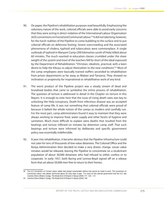 175
Volume IIA Chapter FOUR
REPORT OF THE TRUTH, JUSTICE AND RECONCILIATION COMMISSION
90.	 On paper, the Pipeline’s rehabilitation purposes read beautifully. Emphasising the
voluntary nature of the work, colonial officials were able to avoid early concerns
that they were acting in direct violation of the International Labour Organisation
(ILO)conventionsonForcedandCommunalLabour.42
Itdidnottakelong,however,
for the harsh realities of the Pipeline to come bubbling to the surface and to put
colonial officials on defensive footing. Severe overcrowding and the associated
phenomena of cholera, typhoid and tuberculosis were commonplace. A single
outbreak of typhoid in Manyani Camp (200 kilometres south of Hola) killed about
60 inmates. The much vaunted re-education classes crumbled under the sheer
weight of the system and most of the teachers fell far short of the ideal espoused
by the Department of Rehabilitation: “Christian, idealistic, practical, with a keen
desire to help the Kikuyu to adjust themselves to the new conditions”.43
Most of
the camp employees were basically trained staffers seconded to rehabilitation
from prison departments as far away as Malawi and Tanzania. They showed no
inclination or propensity for inspirational or rehabilitative work of any kind.
91.	 The worst product of the Pipeline project was a steady stream of dead and
brutalised bodies that came to symbolise the entire process of rehabilitation.
The question of torture is addressed in detail in the Chapter on torture in this
Report. It is enough to note here that the issue of rising death rates was key to
unlocking the Hola conspiracy. Death from infectious disease was an accepted
feature of camp life. It was not something that colonial officials were proud of
because it belied the whole notion of the camps as modern and carefully run.
For the most part, camp administrators found it easy to maintain that they were
always working to improve food, water supply and other facets of hygiene and
sanitation. Much more difficult to explain were deaths that resulted from the
beatings and torture inflicted on inmates by detention camp staff. That such
beatings and torture were informed by deliberate and specific government
policy was essentially indefensible.
92.	 A year into rehabilitation, it became obvious that the Pipeline infrastructure could
not cater for tens of thousands of low-value detainees. The Colonial Office and the
Kenya Administration then decided to make a very drastic change. Lesser value
inmates would be released, leaving the Pipeline to concentrate on a recalcitrant
population of about 30,000 detainees who had refused to either confess or to
cooperate. In early 1957, both Baring and Lennox-Boyd signed off on a release
form that set about 50,000 men free to return to their homes.
42	 The ILO convention on Forced Labour states that people incarcerated without trial cannot be made to work. The convention on
Communal Labour only allows communal labour for sixty days a year. For more on the colonial government and the ILO, see
Caroline Elkins Britain’s Gulag: The Brutal End of Empire in Kenya (2005) 117, 129 – 131
43	 Caroline Elkins Britain’s Gulag: The Brutal End of Empire in Kenya (2005) 148
 