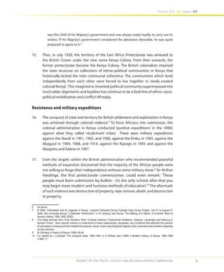 5
Volume IIA Chapter ONE
REPORT OF THE TRUTH, JUSTICE AND RECONCILIATION COMMISSION
was the child of His Majesty’s government and was always ready loyally to carry out its
wishes. If His Majesty’s government considered the alienation desirable, he was quite
prepared to agree to it.6
15.	 Thus, in July 1920, the territory of the East Africa Protectorate was annexed to
the British Crown under the new name Kenya Colony. From then onwards, the
former protectorate became the Kenya Colony. The British colonialists imposed
the state structure on collections of ethno-political communities in Kenya that
historically lacked the inter-communal coherence. The communities which lived
independently from each other were forced to live together in newly-created
colonial Kenya7
. This imagined or invented political community superimposed into
much older alignments and loyalties has continue to be a fault line of ethnic socio-
political mobilization and conflict till today.
Resistance and military expeditions
16.	 The conquest of state and territory for British settlement and exploitation in Kenya
was achieved through colonial violence.8
To force Africans into submission, the
colonial administration in Kenya conducted ‘punitive expeditions’ in the 1890s
against what they called ‘recalcitrant tribes’. There were military expeditions
against the Nandi in 1901, 1905, and 1906, against the Embu in 1905, against the
Abagusii in 1904, 1908, and 1914, against the Kipsigis in 1905 and against the
Abagishu and Kabras in 1907.
17.	 Even the ‘angels’ within the British administration who recommended peaceful
methods of expansion discovered that the majority of the African people were
not willing to forgo their independence without some military show.9
Sir Arthur
Hardinge, the first protectorate commissioner, could even remark: ‘These
people must learn submission by bullets - it’s the only school; after that you
may begin more modern and humane methods of education’.10
The aftermath
of such violence was destruction of property, rape, torture, death, and destruction
to property.
6	 As above.
7	 N Peter ‘Colonialism and Its Legacies in Kenya’, Lecturer Delivered During Fulbright Hays Group Project, July 6th
to August 6th
2009, Moi University-Kenya; O Bethwell “Introduction” in W Ochieng’ (ed) Kenya: The Making of a Nation. A Hundred Years of
Kenya’s History 1895-1995 (2000).
8	 This study borrows from Tirop Simatei’s Work “Colonial Violence, Postcolonial Violations: Violence, Landscape and Memory in
Kenyan Fiction”. Here colonial violence is understood to mean relationships, processes, and conditions that attended the practice
of colonialism in Kenya and that violated the physical, social, and/or psychological integrity of the colonized while similarly impacting
on the colonizer.
9	W Ochieng’ A History of Kenya (1985) 89-90
10	 For details se J Lonsdale ‘The conquest state, 1895-1904’ in O William (ed) (1989) A Modern History of Kenya, 1895-1980
(1989) 11.
 
