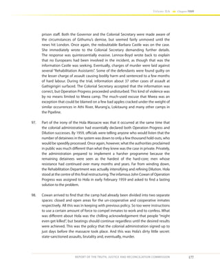 177
Volume IIA Chapter FOUR
REPORT OF THE TRUTH, JUSTICE AND RECONCILIATION COMMISSION
prison staff. Both the Governor and the Colonial Secretary were made aware of
the circumstances of Githumu’s demise, but seemed fairly unmoved until the
news hit London. Once again, the redoubtable Barbara Castle was on the case.
She immediately wrote to the Colonial Secretary demanding further details.
The response was quintessentially evasive. Lennox-Boyd wrote back to explain
that no Europeans had been involved in the incident, as though that was the
information Castle was seeking. Eventually, charges of murder were laid against
several “Rehabilitation Assistants”. Some of the defendants were found guilty on
the lesser charge of assault causing bodily harm and sentenced to a few months
of hard labour. During the trial, information about 37 other cases of assault at
Gathigirigiri surfaced. The Colonial Secretary accepted that the information was
correct, but Operation Progress proceeded undisturbed. This kind of violence was
by no means limited to Mwea camp. The much-used excuse that Mwea was an
exception that could be blamed on a few bad apples cracked under the weight of
similar occurrences in Athi River, Murang’a, Lokitaung and many other camps in
the Pipeline.
97.	 Part of the irony of the Hola Massacre was that it occurred at the same time that
the colonial administration had essentially declared both Operation Progress and
Dilution successes. By 1959, officials were telling anyone who would listen that the
number of detainees in the system was down to only a few thousand hold-outs, who
would be speedily processed. Once again, however, what the authorities proclaimed
in public was much different than what they knew was the case in private. Privately,
the administration prepared to implement a harsher programme because the
remaining detainees were seen as the hardest of the hard-core; men whose
resistance had continued over many months and years. Far from winding down,
the Rehabilitation Department was actually intensifying and refining Dilution. Hola
stood at the centre of this final restructuring.The infamous John Cowan of Operation
Progress was assigned to Hola in early February 1959 and asked to find a lasting
solution to the problem.
98.	 Cowan arrived to find that the camp had already been divided into two separate
spaces: closed and open areas for the un-cooperative and cooperative inmates
respectively. All this was in keeping with previous policy. So too were instructions
to use a certain amount of force to compel inmates to work and to confess. What
was different about Hola was the chilling acknowledgement that people “might
even get killed”, but beatings should continue regardless until the desired results
were achieved. This was the policy that the colonial administration signed up to
just days before the massacre took place. And this was Hola’s dirty little secret:
state-sanctioned assaults, brutality and, eventually, murder.
 