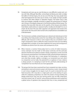 178
Volume IIA Chapter FOUR
REPORT OF THE TRUTH, JUSTICE AND RECONCILIATION COMMISSION
99.	 Conspiracies and cover-ups are, over the long run, very difficult to sustain and so it
was with Hola. Although Macmillan, Lennox-Boyd and Baring were able to dodge
the bullet of a formal inquiry, the cat was out of the bag. Too many people knew
what had happened for the status quo to remain. It was simply no longer possible
to continue with either Dilution or Operation Progress. The further irony is that
these two strategies, originally conceived to support the entrenchment of colonial
rule in Kenya in fact played a large part in the final dismantling of British power. The
questions that arose after Hola were not the specifics of the massacre, but whether
Great Britain could continue to represent itself as morally and ethically fit to run an
empire. By the end of the year, both supporters and opponents had arrived at the
same answer: No. Discussions then turned to the complicated but unavoidable issue
of decolonisation.
100.	 The Commission carefully combed Kenya’s pre-colonial and colonial past to find
mass killings that help provide context for mass killings after independence. The
difficulty with massacres is that in some respects they are so localised in their
origins and dynamics that it is difficult to draw conclusions from one mass killing
and apply them to another. As has been explained, the causes and consequences
of Kedowa are distinct from the causes and consequences of Lari.
101.	 When, however, a country’s history plays host to a series of violent massacres,
serious attempts must be made to think about continuity and the particular
elements that link one incident to another. Clearly, competition is at the core of all
the massacres presented here. From Kedowa to Hola, what the Kenyan experience
illustrates is that when two or more groups find themselves in competition
over what they consider, rightly or wrongly, as an existential issue over which
no compromise can be made, the potential for an explosion of mass violence
is always present. It is tempting to reach for firm and fixed understandings of
“competition” but more fluid ones are more appropriate.
102.	 The groups that have been examined here have competed over ideas, territory,
and political, social and economic power with disastrous results. Groups locked
in such vicious struggles do not require much of a push to descend into such
fatal encounters. All it may take is a single spark such as the stealing of a goat,
while the underlying competition was often the product of long-standing and
deeply-rooted forces that even the warring parties may not fully understand,
much less control. Late 19th
and 20th
century Kenya and Kenyans were sucked into
a global vortex of capitalism that impacted their lives in new, unexpected and
 