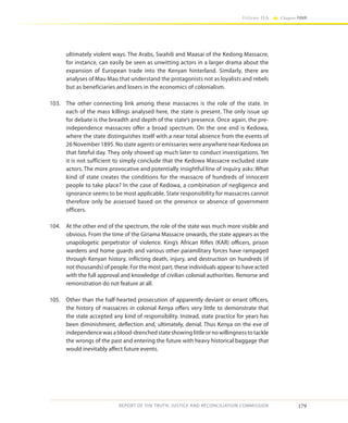 179
Volume IIA Chapter FOUR
REPORT OF THE TRUTH, JUSTICE AND RECONCILIATION COMMISSION
ultimately violent ways. The Arabs, Swahili and Maasai of the Kedong Massacre,
for instance, can easily be seen as unwitting actors in a larger drama about the
expansion of European trade into the Kenyan hinterland. Similarly, there are
analyses of Mau Mau that understand the protagonists not as loyalists and rebels
but as beneficiaries and losers in the economics of colonialism.
103.	 The other connecting link among these massacres is the role of the state. In
each of the mass killings analysed here, the state is present. The only issue up
for debate is the breadth and depth of the state’s presence. Once again, the pre-
independence massacres offer a broad spectrum. On the one end is Kedowa,
where the state distinguishes itself with a near total absence from the events of
26 November 1895. No state agents or emissaries were anywhere near Kedowa on
that fateful day. They only showed up much later to conduct investigations. Yet
it is not sufficient to simply conclude that the Kedowa Massacre excluded state
actors. The more provocative and potentially insightful line of inquiry asks: What
kind of state creates the conditions for the massacre of hundreds of innocent
people to take place? In the case of Kedowa, a combination of negligence and
ignorance seems to be most applicable. State responsibility for massacres cannot
therefore only be assessed based on the presence or absence of government
officers.
104.	 At the other end of the spectrum, the role of the state was much more visible and
obvious. From the time of the Giriama Massacre onwards, the state appears as the
unapologetic perpetrator of violence. King’s African Rifles (KAR) officers, prison
wardens and home guards and various other paramilitary forces have rampaged
through Kenyan history, inflicting death, injury, and destruction on hundreds (if
not thousands) of people. For the most part, these individuals appear to have acted
with the full approval and knowledge of civilian colonial authorities. Remorse and
remonstration do not feature at all.
105.	 Other than the half-hearted prosecution of apparently deviant or errant officers,
the history of massacres in colonial Kenya offers very little to demonstrate that
the state accepted any kind of responsibility. Instead, state practice for years has
been diminishment, deflection and, ultimately, denial. Thus Kenya on the eve of
independence was a blood-drenched state showing little or no willingness to tackle
the wrongs of the past and entering the future with heavy historical baggage that
would inevitably affect future events.
 