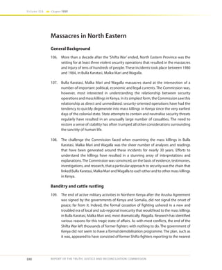 180
Volume IIA Chapter FOUR
REPORT OF THE TRUTH, JUSTICE AND RECONCILIATION COMMISSION
Massacres in North Eastern
General Background
106.	 More than a decade after the ‘Shifta War’ ended, North Eastern Province was the
setting for at least three violent security operations that resulted in the massacres
and injury of tens of hundreds of people. These incidents took place between 1980
and 1984, in Bulla Karatasi, Malka Mari and Wagalla.
107.	 Bulla Karatasi, Malka Mari and Wagalla massacres stand at the intersection of a
number of important political, economic and legal currents. The Commission was,
however, most interested in understanding the relationship between security
operations and mass killings in Kenya. In its simplest form, the Commission saw this
relationship as direct and unmediated: security-oriented operations have had the
tendency to quickly degenerate into mass killings in Kenya since the very earliest
days of the colonial state. State attempts to contain and neutralise security threats
regularly have resulted in an unusually large number of casualties. The need to
restore a sense of stability has often trumped all other considerations surrounding
the sanctity of human life.
108.	 The challenge the Commission faced when examining the mass killings in Bulla
Karatasi, Malka Mari and Wagalla was the sheer number of analyses and readings
that have been generated around these incidents for nearly 30 years. Efforts to
understand the killings have resulted in a stunning array of interpretations and
explanations.The Commission was convinced, on the basis of evidence, testimonies,
investigations, and research, that a particular approach to security was the chain that
linked Bulla Karatasi, Malka Mari andWagalla to each other and to other mass killings
in Kenya.
Banditry and cattle rustling
109.	 The end of active military activities in Northern Kenya after the Arusha Agreement
was signed by the governments of Kenya and Somalia, did not signal the onset of
peace; far from it. Indeed, the formal cessation of fighting ushered in a new and
troubled era of local and sub-regional insecurity that would lead to the mass killings
in Bulla Karatasi, Malka Mari and, most dramatically, Wagalla. Research has identified
various reasons for this tragic state of affairs. As with most conflicts, the end of the
Shifta War left thousands of former fighters with nothing to do. The government of
Kenya did not seem to have a formal demobilisation programme. The plan, such as
it was, appeared to have consisted of former Shifta fighters reporting to the nearest
 