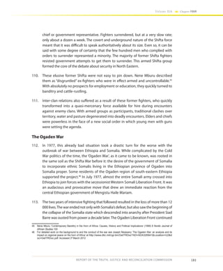 181
Volume IIA Chapter FOUR
REPORT OF THE TRUTH, JUSTICE AND RECONCILIATION COMMISSION
chief or government representative. Fighters surrendered, but at a very slow rate;
only about a dozen a week. The covert and underground nature of the Shifta force
meant that it was difficult to speak authoritatively about its size. Even so, it can be
said with some degree of certainty that the few hundred men who complied with
orders to surrender represented a minority. The majority of former Shifta fighters
resisted government attempts to get them to surrender. This armed Shifta group
formed the core of the debate about security in North Eastern.
110.	 These elusive former Shifta were not easy to pin down. Nene Mburu described
them as “disgruntled” ex-fighters who were in effect armed and uncontrollable.45
With absolutely no prospects for employment or education, they quickly turned to
banditry and cattle-rustling.
111.	 Inter-clan relations also suffered as a result of these former fighters, who quickly
transformed into a quasi-mercenary force available for hire during encounters
against enemy clans. With armed groups as participants, traditional clashes over
territory, water and pasture degenerated into deadly encounters. Elders and chiefs
were powerless in the face of a new social order in which young men with guns
were setting the agenda.
The Ogaden War
112.	 In 1977, this already bad situation took a drastic turn for the worse with the
outbreak of war between Ethiopia and Somalia. While complicated by the Cold
War politics of the time, the ‘Ogaden War’, as it came to be known, was rooted in
the same soil as the Shifta War before it: the desire of the government of Somalia
to incorporate ethnic Somalis living in the Ethiopian province of Ogaden into
Somalia proper. Some residents of the Ogaden region of south-eastern Ethiopia
supported the project.46
In July 1977, almost the entire Somali army crossed into
Ethiopia to join forces with the secessionist Western Somali Liberation Front. It was
an audacious and provocative move that drew an immediate reaction from the
central Ethiopian government of Mengistu Haile Mariam.
113.	 The two years of intensive fighting that followed resulted in the loss of more than 12
000lives.Thewar ended not only withSomalia’s defeat, butalso sawthe beginning of
the collapse of the Somalia state which descended into anarchy after President Siad
Barre was ousted from power a decade later.The Ogaden Liberation Front continued
45	 Nene Mburu ‘Contemporary Banditry in the Horn of Africa: Causes, History and Political Implications’ (1999) 8 Nordic Journal of
African Studies 100
46	 For detailed work on the background to and the conduct of the war see Joseph Nkaissery ‘The Ogaden War: an analysis and its
impact on regional peace on the horn of Africa’ at http://www.dtic.mil/cgi-bin/GetTRDoc?AD=ADA326941Location=U2d
oc=GetTRDoc.pdf. Accessed 3rd
March 2012
 