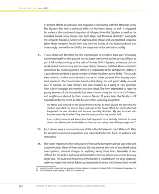 182
Volume IIA Chapter FOUR
REPORT OF THE TRUTH, JUSTICE AND RECONCILIATION COMMISSION
its limited efforts at secession and engaged in skirmishes with the Ethiopian army.
The Ogaden War had a profound effect on Northern Kenya as well. It triggered,
for instance, the southward migration of refugees from the Ogaden, as well as the
defeated Somali army troops into both Wajir and Mandera districts.47
Alongside
the refugees flowed a current of sophisticated, illegal and unregistered weapons.
When these weapons found their way into the hands of the disenfranchised and
increasingly criminal former Shifta, the stage was set for serious instability.
114.	 It was important therefore for the Commission to establish how such instability
manifested itself on the ground. As has been mentioned earlier, it was difficult to
get a full understanding of the role of former Shifta fighters; witnesses did not
speak about them in very precise ways. Many, however, testified about violations
committed by civilian gunmen. While it is impossible to be completely certain, it
is possible to attribute a good number of these incidents to ex-Shifta. The attacks
were violent, random and seemed to serve no other purpose than to prey upon
local residents. The Commission heard a disturbing, but not particularly unusual,
case in Garissa. An Ijara family’s hut was invaded by a gang of two gunmen.
After a brief struggle, the mother was shot dead. The men attempted to rape the
young women of the household but were chased away by the arrival of friends
and neighbours alerted by their screams. Nearly 30 years later, the family is still
traumatised by the event as told by one of the surviving daughters:
My father was working for the government of Kenya by then. During the time that my
mother was killed, he was on leave and was in the house. When he heard what had
happened, he was shocked and became mentally disabled. My two brothers also
became mentally disabled. They were the only sons that my mother had.
Later, nobody came to ask about what had happened to us. Nobody bothered to know
about the calamity that had befallen us. I had to start taking care of the younger ones.48
115.	 Such stories were a common feature of life in North Eastern in the 1970s and 1980s.
An already traumatised population was subjected to further bouts of violence and
criminality.
116.	 The state’s response to the rising wave of insecurity during this period was weak and
uncoordinated. Many of these attacks did not prompt any kind of sustained police
investigations, criminal charges or anything along those lines. Generally, it was
difficult for the police and local administrations to take action in response to every
single raid. The scale and frequency of the banditry, coupled with the large distances
involved, made that kind of follow-up impossible. Even so, the Commission’s overall
47	 Jennifer Hyndman ‘A post-cold war geography of forced migration in Kenya and Somalia’ (1999) 51 Professional Geographer 104
48	 TJRC/ Hansard/ Public Hearing/ 13 April 2011/ Garissa/ p.2
 