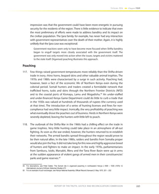 183
Volume IIA Chapter FOUR
REPORT OF THE TRUTH, JUSTICE AND RECONCILIATION COMMISSION
impression was that the government could have been more energetic in pursuing
security for the residents of the region. There is little evidence to indicate that even
the most preliminary of efforts were made to address banditry and its impact on
the civilian population. The Ijara family, for example, has never had any interaction
with government representatives over the death of their mother. Again, it is highly
unlikely that the Ijara case was exceptional.
Government reactions seem only to have become more focused when Shifta banditry
began to engulf targets more closely associated with the government itself. The
government was only moved into action when the issues, targets and victims mattered
to the state itself. Organised poaching illustrates this approach.
Poaching
117.	 Few things raised government temperatures more reliably than the Shifta-driven
trade in ivory, rhino horns, leopard skins and other valuable animal trophies. The
1970s and 1980s were characterised by a surge in such activity. Poaching had,
however, been a fact of the economic life of Northern Kenya even during the
colonial period. Somali hunters and traders created a formidable network that
trafficked horns, tusks and skins through the Northern Frontier Districts (NFD)
and to the coastal ports of Kismayu, Lamu and Mogadishu.49
An under-staffed
and under-financed Kenya Game Department could do little to curb a trade that
in the 1930s was valued at hundreds of thousands of rupees (the currency used
at that time). The introduction of a series of hunting licenses and fines for non-
compliance had very little impact. Ironically, the very profitability of poaching was
what eventually drove the poachers out of business. Herds in Northern Kenya were
severely depleted, leaving the hunters with little left to poach.
118.	 The outbreak of the Shifta War in the 1960s had a chilling effect on the trade in
game trophies. Very little hunting could take place in an atmosphere of all-out
fighting. As soon as the war ended, however, the hunters returned to re-establish
their networks. The armed bandits spread throughout the region would prove to
be their natural allies. In the late 1980s, raiders and bandits from Somalia proper
would also join the fray. It did not take long for this new and highly aggressive breed
of hunters and fighters to make an impact. In the early 1970s, parliamentarians
from Samburu, Isiolo, Marsabit, Meru and the Tana River Basin were up in arms
at the sudden appearance of violent gangs of armed men in their constituencies’
parks and game reserves.50
49	 For descriptions, see Peter Dalleo ‘The Somali role in organized poaching in northeastern Kenya c.1909 – 1939 (1979) 12
International Journal of African Historical Studies 472
50	 For an example of such exchanges, see Kenya National Assembly Official Record (Hansard) 5 May 1970, 201 – 202
 