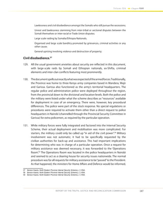 187
Volume IIA Chapter FOUR
REPORT OF THE TRUTH, JUSTICE AND RECONCILIATION COMMISSION
Lawlessness and civil disobedience amongst the Somalis who still pursue the secessions;
Unrest and lawlessness stemming from inter-tribal or sectional disputes between the
Somali themselves or inter-racial or Trade Union disputes;
Large scale raiding by Somalia/Ethiopia Nationals;
Organised and large scale banditry promoted by grievances, criminal activities or any
other cause;
General uprising involving violence and destruction of property;
Civil disobedience.57
129.	 All the usual government anxieties about security are reflected in this document,
with large-scale raids by Somali and Ethiopian nationals, ex-Shifta, criminal
elements and inter-clan conflicts featuring most prominently.
130.	 Thedocumentspellsoutexactlywhatwasexpectedofthearmedforces.Traditionally,
the Province was home to three Kenya army companies based in Mandera, Wajir
and Garissa. Garissa also functioned as the army’s territorial headquarters. The
regular police and administration police were deployed throughout the region,
from the provincial down to the divisional and location levels. Both the police and
the military were listed under what the scheme describes as “resources” available
for deployment in case of an emergency. There were, however, key procedural
differences. The police were part of the stock response. No special regulations or
procedures were required to activate them other than a direct request to police
headquarters in Nairobi (channelled through the Provincial Security Committee in
Garissa) for extra policemen, as required by the particular operation.
131.	 While military forces were fully integrated and factored into the Internal Security
Scheme, their actual deployment and mobilisation was more complicated. For
starters, the military could only be called up “in aid of the civil power”.58
Military
involvement was not automatic; it had to be specifically requested by the
civilian authorities for back-up and assistance. This had important implications
for determining who was in charge of a particular operation. Once a request for
military assistance was deemed necessary, it was forwarded to the ‘Operations
Room’.59
The Operations Room was located in the police headquarters in Nairobi
and seemed to act as a clearing house for security issues nationwide. The normal
procedure was for all requests for military assistance to be“passed”to the President.
As that happened, the ministers for Home Affairs and Defence would be informed,
57	 Benson Kaaria, North Eastern Province Internal Security Scheme p. 2, KNA.
58	 Benson Kaaria, North Eastern Province Internal Security Scheme p. 3, KNA.
59	 Benson Kaaria, North Eastern Province Internal Security Scheme p. 3, KNA.
 