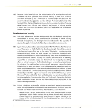 189
Volume IIA Chapter FOUR
REPORT OF THE TRUTH, JUSTICE AND RECONCILIATION COMMISSION
135.	 Because it shed rare light on the administration of a security-obsessed and
somewhat secretive province, the Internal Security Scheme was a critical
document analysed by the Commission to establish of the link between the
government security apparatus and the killings. As investigations into Bulla
Karatasi, Malka Mari and Wagalla continued, the Commission found itself moving
away from an interest in the mere existence and content of internal security
schemes and to the more fundamental question of application: the scheme as it
worked in practice.
Development and security
136.	 Like many before them, post-war administrators and officials linked security and
development in a direct, causal and reciprocal relationship in which security
fostered development, and development increased security. The opposite, of
course, also applied in that a lack of development could increase insecurity.
137.	 Byanymeasure,thesocialandeconomicsituationinNorthernKenyaafterthewarwas
grim. The chapter on the Shifta War has described at length the multi-dimensional
and disastrous impact of the war on the region. Villagisation - a policy ostensibly
introduced to both secure and settle nomads into permanent compounds with
modern health and social facilities - failed miserably.These protected villages instead
became centres for extreme brutality and violence. The imposition of sedentary
ways of life on a nomadic people and their animals had an equally devastating
effect on animal husbandry. Confined cattle keepers were no longer able to care
for animals in their traditional and environmentally appropriate manner. Inevitably,
limited access to water and pasture in the villages and large-scale confiscation and
killing of livestock by security forces led to an alarming decline in livestock. It came
as no surprise to the Commission that many witnesses and respondents felt that
the development of the region was frozen in time. Ibrahim Ali Hussein, a former
Member of Parliament for Wajir West, testified that just one school was added to his
constituency during the entire period of the war.This brought the number of schools
in the constituency to two, with the first having been constructed in 1948 by the
British colonial government.62
138.	 Former Permanent Secretary for Internal Security James Mathenge was among
those who believed that increased resources and spending on roads, wells and
hospitals was the answer to eliminating the underlying causes of conflict:
I wanted to solve a security problem and my solution was to put development. The more
development you put, the less insecurity you get. If I give people in North Eastern a lot
of water, there will be less movement of cattle. I improve the grazing and roads so that
they can sell their ng’ombe (cows) quickly when drought appears I have solved it...Security
62	 TJRC/ Hansard/ Public Hearing/ 18 April 2011/ Wajir/ p. 48
 
