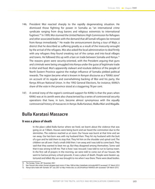 193
Volume IIA Chapter FOUR
REPORT OF THE TRUTH, JUSTICE AND RECONCILIATION COMMISSION
146.	 President Moi reacted sharply to the rapidly degenerating situation. He
dismissed those fighting for power in Somalia as “an international crime
syndicate ranging from drug barons and religious extremists to international
fugitives’.70
In 1999, Moi stunned the United Nations High Commission for Refugees
and other associated bodies with the demand that all Somali refugees be removed
from Kenya immediately.71
He made the announcement during a tour of Wajir, a
district that he described as suffering greatly as a result of the insecurity wrought
by the arrival of the refugees. Moi also asked the local administration to deal firmly
with any refugees they found sneaking out of the camps and into local villages
and towns. He followed this up with a ban on trade between Somalia and Kenya.72
The reasons given were security-oriented, with the President arguing that guns
and criminals were being smuggled into Kenya under the guise of legitimate trade
in khat and food. Moi’s apparently stalwart and resolute defence of the people of
North Eastern Province against the malign influence of Somalia yielded political
rewards. The region became what is known in Kenyan discourse as a “KANU zone”
on account of its regular and overwhelming backing of Moi and his party, the
Kenya African National Union. In the 1992 General Elections, for instance, KANU’s
share of the vote in the province stood at a staggering 78 per cent.
147.	 A central irony of the region’s continued support for KANU is that the years when
KANU was at its zenith were also characterised by a series of controversial security
operations that have, in turn, become almost synonymous with the equally
controversial history of massacres in Kenya: Bulla Karatasi, Malka Mari and Wagalla.
Bulla Karatasi Massacre
It was a place of death
In the place called Bulla Kamor where we lived, we learnt about the violence that was
going on at 7.00am. Houses were being burnt and we heard the commotion due to the
skirmishes. The violence reached us at noon. Our house was burnt at that time and we
ran away. Our last-born was with my husband then. They hit my husband with the butt
of a gun and he told them to stop that. They hit him on the shoulder and spinal cord. The
children ran all over. I had a small child then. I ran away and I was told to come back. They
said that they wanted to beat me up. But they disagreed among themselves. Some said
that it was wrong to kill me. That is how I was rescued. I was told to run to Garissa town.
In the first call of prayers in the morning, we were told to come out of our houses. We
went to Garissa primary school grounds. It was a place of death. People were beaten up,
tortured and killed. My son was brought to me when I was there. There were dead bodies.
70	 The Sunday Times, 28th
November 2001
71	 See ‘Kenya’s Moi orders Somali refugees back home’ 4th
May 1999 at http://reliefweb.int/node/46572 accessed 12th
March 2012
72	 ‘Kenya bans trade with Somalia’ 30th
July 2001 at http://news.bbc.co.uk/2/hi/africa/1464503.stm accessed 12th March 2012
 
