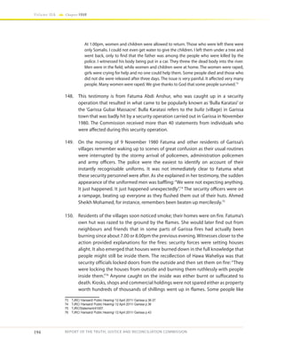 194
Volume IIA Chapter FOUR
REPORT OF THE TRUTH, JUSTICE AND RECONCILIATION COMMISSION
At 1.00pm, women and children were allowed to return. Those who were left there were
only Somalis. I could not even get water to give the children. I left them under a tree and
went back, only to find that the father was among the people who were killed by the
police. I witnessed his body being put in a car. They threw the dead body into the river.
Men were in the field, while women and children were at home. The women were raped,
girls were crying for help and no one could help them. Some people died and those who
did not die were released after three days. The issue is very painful. It affected very many
people. Many women were raped. We give thanks to God that some people survived.73
148.	 This testimony is from Fatuma Abdi Anshur, who was caught up in a security
operation that resulted in what came to be popularly known as ‘Bulla Karatasi’ or
the ‘Garissa Gubai Massacre’. Bulla Karatasi refers to the bulla (village) in Garissa
town that was badly hit by a security operation carried out in Garissa in November
1980. The Commission received more than 40 statements from individuals who
were affected during this security operation.
149.	 On the morning of 9 November 1980 Fatuma and other residents of Garissa’s
villages remember waking up to scenes of great confusion as their usual routines
were interrupted by the stormy arrival of policemen, administration policemen
and army officers. The police were the easiest to identify on account of their
instantly recognisable uniforms. It was not immediately clear to Fatuma what
these security personnel were after. As she explained in her testimony, the sudden
appearance of the uniformed men was baffling:“We were not expecting anything.
It just happened. It just happened unexpectedly”.74
The security officers were on
a rampage, beating up everyone as they flushed them out of their huts. Ahmed
Sheikh Mohamed, for instance, remembers been beaten up mercilessly.75
150.	 Residents of the villages soon noticed smoke; their homes were on fire. Fatuma’s
own hut was razed to the ground by the flames. She would later find out from
neighbours and friends that in some parts of Garissa fires had actually been
burning since about 7.00 or 8.00pm the previous evening. Witnesses closer to the
action provided explanations for the fires: security forces were setting houses
alight. It also emerged that houses were burned down in the full knowledge that
people might still be inside them. The recollection of Hawa Waheliya was that
security officials locked doors from the outside and then set them on fire: “They
were locking the houses from outside and burning them ruthlessly with people
inside them.”76
Anyone caught on the inside was either burnt or suffocated to
death. Kiosks, shops and commercial holdings were not spared either as property
worth hundreds of thousands of shillings went up in flames. Some people like
73	 TJRC/ Hansard/ Public Hearing/ 12 April 2011/ Garissa p.36-37.
74	 TJRC/ Hansard/ Public Hearing/ 12 April 2011/ Garissa p.36
75	TJRC/Statement/41007.
76	 TJRC/ Hansard/ Public Hearing/ 12 April 2011/ Garissa p.43
 