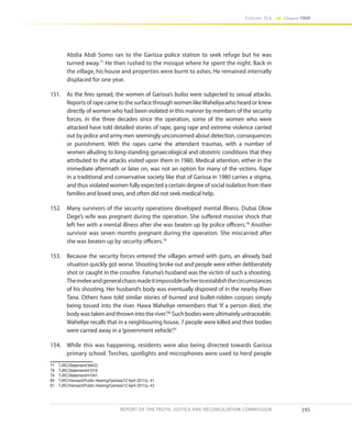 195
Volume IIA Chapter FOUR
REPORT OF THE TRUTH, JUSTICE AND RECONCILIATION COMMISSION
Abdia Abdi Somo ran to the Garissa police station to seek refuge but he was
turned away.77
He then rushed to the mosque where he spent the night. Back in
the village, his house and properties were burnt to ashes. He remained internally
displaced for one year.
151.	 As the fires spread, the women of Garissa’s bullas were subjected to sexual attacks.
Reports of rape came to the surface through women likeWaheliya who heard or knew
directly of women who had been violated in this manner by members of the security
forces. In the three decades since the operation, some of the women who were
attacked have told detailed stories of rape, gang rape and extreme violence carried
out by police and army men seemingly unconcerned about detection, consequences
or punishment. With the rapes came the attendant traumas, with a number of
women alluding to long-standing gynaecological and obstetric conditions that they
attributed to the attacks visited upon them in 1980. Medical attention, either in the
immediate aftermath or later on, was not an option for many of the victims. Rape
in a traditional and conservative society like that of Garissa in 1980 carries a stigma,
and thus violated women fully expected a certain degree of social isolation from their
families and loved ones, and often did not seek medical help.
152.	 Many survivors of the security operations developed mental illness. Dubai Olow
Dege’s wife was pregnant during the operation. She suffered massive shock that
left her with a mental illness after she was beaten up by police officers.78
Another
survivor was seven months pregnant during the operation. She miscarried after
she was beaten up by security officers.79
153.	 Because the security forces entered the villages armed with guns, an already bad
situation quickly got worse. Shooting broke out and people were either deliberately
shot or caught in the crossfire. Fatuma’s husband was the victim of such a shooting.
Themeleeandgeneralchaosmadeitimpossibleforhertoestablishthecircumstances
of his shooting. Her husband’s body was eventually disposed of in the nearby River
Tana. Others have told similar stories of burned and bullet-ridden corpses simply
being tossed into the river. Hawa Waheliye remembers that ‘If a person died, the
body was taken and thrown into the river’.80
Such bodies were ultimately untraceable.
Waheliye recalls that in a neighbouring house, 7 people were killed and their bodies
were carried away in a‘government vehicle’.81
154.	 While this was happening, residents were also being directed towards Garissa
primary school. Torches, spotlights and microphones were used to herd people
77	TJRC/Statement/39433.
78	TJRC/Statement/41018.
79	TJRC/Statement/41041.
80	 TJRC/Hansard/Public Hearing/Garissa/12 April 2011/p. 41.
81	 TJRC/Hansard/Public Hearing/Garissa/12 April 2011/p. 43.
 