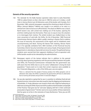 197
Volume IIA Chapter FOUR
REPORT OF THE TRUTH, JUSTICE AND RECONCILIATION COMMISSION
Genesis of the security operation
158	 The rationale for the Bulla Karatasi operation dates back to early November
1980 to a place known as Liboi. Liboi was in 1980 the same as it is today: a small
town in Garissa District just 20 kilometres west of the border with Somalia. On 4
November 1980, national newspapers reported the shooting to death of District
Officer Johnson Welimo.86
Welimo was caught in an ambush as he rode in a
vehicle from Liboi to Garissa on official duties. The attack on Welimo was a classic
North Eastern one, with armed men melting out of the bushes, opening fire
and then melting back into the bushes. There was no way to trace the attackers
or to interrogate their motives. The whole incident was chalked down to that
most convenient of catch-alls: the Shifta. On the 8 November 1980 Provincial
Commissioner Benson Kaaria called a public meeting in Baraza Park to address
the issue of insecurity. His assessments of the region and its inhabitants were
uncompromising and blunt. During the Baraza Park meeting, Benson Kaaria
was in his typically combative form. With members of the Provincial Security
Committee, District Security Committee and various heads of local government
departments in attendance, Kaaria did not mince his words. The gathered Garissa
residents were warned that their apparent shielding of and co-operation with
Shifta bandits would not be tolerated by the administration.
159.	 Newspaper reports of the baraza indicate that in addition to the general
warnings about growing impatience with the perceived links between the public
and Shifta, the Provincial Commissioner intimated that the government was
well aware that the Shifta had, to use his word, “collaborators” among the local
population.87
Kaaria went on to state that certain responses were available to
him. Protected villagisation, a relic of the Shifta past, was one option:
There is a demand that the people of Garissa produce the Shifta gangsters and an
ultimatum that unless the Shifta is produced, the government will have no alternative
but to round up all Somalis and put them in restricted villages.88
160.	 He was also reported as saying that he was in a position to withdraw food aid and
livestock services. Instructions were also issued to stop the digging and maintenance
of boreholes. A 14-day ultimatum was issued to those who might be harbouring or
otherwiseassistingtheShifta.Kaariawarnedhisaudiencethattheleadersandpeople
of the Province “had gone too far” and were “playing with fire” in their continued
provocation of government.89
He then went on to issue another of those statements
that has gone on to live in the memories of many Northerners: “Since you are 678
86	 ‘District Officer Shot dead by Shifta’ The Standard 4th
November 1980
87	 ‘Report Shifta, Somalis Ordered’ Daily Nation 10th
November (1980) 5
88	 ‘State Acts on Shiftas’ Sunday Standard 9th
November (1980).
89	 Report Shifta, Somalis Ordered’ Daily Nation 10th
November (1980) 5
 