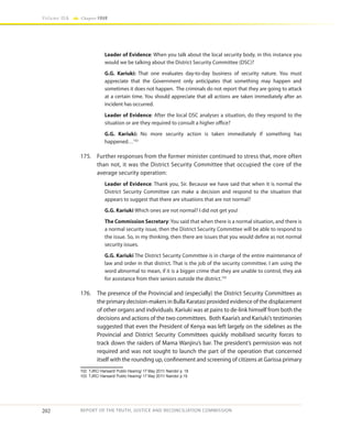 202
Volume IIA Chapter FOUR
REPORT OF THE TRUTH, JUSTICE AND RECONCILIATION COMMISSION
Leader of Evidence: When you talk about the local security body, in this instance you
would we be talking about the District Security Committee (DSC)?
G.G. Kariuki: That one evaluates day-to-day business of security nature. You must
appreciate that the Government only anticipates that something may happen and
sometimes it does not happen. The criminals do not report that they are going to attack
at a certain time. You should appreciate that all actions are taken immediately after an
incident has occurred.
Leader of Evidence: After the local DSC analyses a situation, do they respond to the
situation or are they required to consult a higher office?
G.G. Kariuki: No more security action is taken immediately if something has
happened…102
175.	 Further responses from the former minister continued to stress that, more often
than not, it was the District Security Committee that occupied the core of the
average security operation:
Leader of Evidence: Thank you, Sir. Because we have said that when it is normal the
District Security Committee can make a decision and respond to the situation that
appears to suggest that there are situations that are not normal?
G.G. Kariuki Which ones are not normal? I did not get you!
The Commission Secretary: You said that when there is a normal situation, and there is
a normal security issue, then the District Security Committee will be able to respond to
the issue. So, in my thinking, then there are issues that you would define as not normal
security issues.
G.G. Kariuki The District Security Committee is in charge of the entire maintenance of
law and order in that district. That is the job of the security committee. I am using the
word abnormal to mean, if it is a bigger crime that they are unable to control, they ask
for assistance from their seniors outside the district.103
176.	 The presence of the Provincial and (especially) the District Security Committees as
the primary decision-makers in Bulla Karatasi provided evidence of the displacement
of other organs and individuals. Kariuki was at pains to de-link himself from both the
decisions and actions of the two committees. Both Kaaria’s and Kariuki’s testimonies
suggested that even the President of Kenya was left largely on the sidelines as the
Provincial and District Security Committees quickly mobilised security forces to
track down the raiders of Mama Wanjiru’s bar. The president’s permission was not
required and was not sought to launch the part of the operation that concerned
itself with the rounding up, confinement and screening of citizens at Garissa primary
102	 TJRC/ Hansard/ Public Hearing/ 17 May 2011/ Nairobi/ p. 18
103	 TJRC/ Hansard/ Public Hearing/ 17 May 2011/ Nairobi/ p.19
 