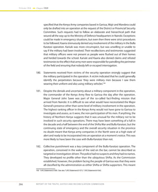 204
Volume IIA Chapter FOUR
REPORT OF THE TRUTH, JUSTICE AND RECONCILIATION COMMISSION
specified that the Kenya Army companies based in Garissa, Wajir and Mandera could
only be drafted into an operation at the request of the District or Provincial Security
Committee. Such requests had to follow an elaborate and hierarchical path that
wound all the way up to the Ministry of Defence headquarters in Nairobi. Exceptions
could be made in emergency situations, but even then there were strict procedures
to be followed. Kaaria strenuously denied any involvement of the military in the Bulla
Karatasi operation. Kariuki was more circumspect, but was unwilling or unable to
say if the military had been involved. Their recollections and testimonies suggested
that military officers were not present as people were flushed out of their homes
and herded towards the school. Kariuki and Kaaria also denied claims and refuted
testimonies to the effect that army men were responsible for patrolling the perimeter
of the field and ensuring that nobody left or escaped interrogation.
180.	 Statements received from victims of the security operation strongly suggest that
the military participated in the operation. A victim indicated that he could generally
identify the perpetrators because ‘they were military men because I saw them
wearing their uniform and also using military vehicles’.106
181.	 Despite the denials and uncertainty about a military component in the operation,
the commander of the Kenya Army flew to Garissa the day after the operation.
Major General John Sawe was part of the so-called fact-finding mission that
arrived from Nairobi. It is difficult to see what would have necessitated the Major
General’s presence other than some level of military involvement in the operation.
The highest ranking officer in the Kenya Army would not have gone to Garissa to
investigate and assess, as it were, the non-participation of his men. If anything, the
history of Northern Kenya suggests that it was unusual for the military not to be
involved in such security operations. There may have been something of a lull in
the decade and a half between the end of the Shifta War and Bulla Karatasi, but the
continuing state of emergency and the overall security situation in the province
no doubt meant that Kenya army companies in the North were at a high state of
alert and ready to be incorporated into an operation at a moment’s notice.This was
more likely to have been the case with Bulla Karatasi than not.
182.	 Collective punishment was a key component of the Bulla Karatasi operation. The
operation, conceived in the wake of the raid on the bar, cannot be described as
targetedorinvestigation-driven.Thepolicehadnosuspectsandtheyhadnonames.
They developed no profile other than the ubiquitous Shifta. As the Commission
established, however, the problem facing the people of Garissa was that they were
all classified by the administration as either Shifta or Shifta supporters. This meant
106	 TJRC/Statement/31569. See also TJRC/Statement/31573; TJRC/Statement/41042.
 