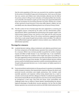 205
Volume IIA Chapter FOUR
REPORT OF THE TRUTH, JUSTICE AND RECONCILIATION COMMISSION
that the entire population of the town was assumed to be somehow responsible
for the actions of a handful of rogue and criminal gunmen. And it was on this basis
that men, women and children were indiscriminately collected onto the field at
the primary school. A sifting of sorts took place at the playing fields. Non-Somalis,
such as Randiki, who had been caught up in the swoop were apparently allowed to
leave; the assumption of course being that their very ethnic identity was a marker
of their ignorance of and innocence in the entire affair. Women, children, the sick
and elderly were also released following Kaaria’s tour of Garissa Primary School.
183.	 This left a cohort of men of Somali origin who were subjected to a screening and
interrogation process conducted by the police and the administration police.
Special Branch officers spearheaded the questioning of the people caught in the
indiscriminate dragnet thrown over Garissa on the night and the early morning
of the 9 and 10 November. None of the witness testimonies suggested anything
other than a crude sweep through Garissa’s bullas, streets and alleys. The collective
and undifferentiated approach applied to Garissa residents was a hallmark of the
Bulla Karatasi operation.
The stage for a massacre
184.	 Localised decision-making, military involvement and collective punishment were
the three components of the Bulla Karatasi operation that created the conditions
for a massacre. While it was not been possible to quantify the number of people
injured and killed at Bulla Karatasi in any meaningful way, it was nonetheless
possible to think about the conditions which might have given rise to killings on
the scale suggested by witness testimonies and other descriptions that have come
out of Garissa over the past three decades. The highly localised decision-making
process used for the Bulla Karatasi operation could be somewhat problematic, even
though locally generated decisions can, in some respects, be highly responsive to
local conditions.
185.	 Provincialanddistrictadministratorsonthegroundwereinapositiontoimmediately
tackle emergency situations that required quick responses. Because the district and
provincial security committees were largely autonomous, their members could
assemble operations and responses without being slowed down by a need to
consult or communicate with their colleagues in Nairobi. It could also be argued that
these Garissa-based officials were best placed to assess the security needs presented
by emergencies in their areas. They knew the terrain, issues, personalities and
challenges better than an official in distant Nairobi. Notwithstanding the obvious
logistical advantages of locally-driven security operations, the fact that the Bulla
Karatasi operation was conceived and carried out with little initial involvement from
 