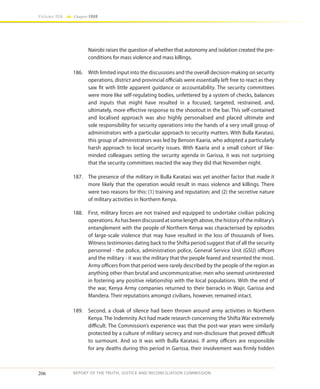 206
Volume IIA Chapter FOUR
REPORT OF THE TRUTH, JUSTICE AND RECONCILIATION COMMISSION
Nairobi raises the question of whether that autonomy and isolation created the pre-
conditions for mass violence and mass killings.
186.	 With limited input into the discussions and the overall decision-making on security
operations, district and provincial officials were essentially left free to react as they
saw fit with little apparent guidance or accountability. The security committees
were more like self-regulating bodies, unfettered by a system of checks, balances
and inputs that might have resulted in a focused, targeted, restrained, and,
ultimately, more effective response to the shootout in the bar. This self-contained
and localised approach was also highly personalised and placed ultimate and
sole responsibility for security operations into the hands of a very small group of
administrators with a particular approach to security matters. With Bulla Karatasi,
this group of administrators was led by Benson Kaaria, who adopted a particularly
harsh approach to local security issues. With Kaaria and a small cohort of like-
minded colleagues setting the security agenda in Garissa, it was not surprising
that the security committees reacted the way they did that November night.
187.	 The presence of the military in Bulla Karatasi was yet another factor that made it
more likely that the operation would result in mass violence and killings. There
were two reasons for this: (1) training and reputation; and (2) the secretive nature
of military activities in Northern Kenya.
188.	 First, military forces are not trained and equipped to undertake civilian policing
operations.Ashasbeendiscussedatsomelengthabove,thehistoryofthemilitary’s
entanglement with the people of Northern Kenya was characterised by episodes
of large-scale violence that may have resulted in the loss of thousands of lives.
Witness testimonies dating back to the Shifta period suggest that of all the security
personnel - the police, administration police, General Service Unit (GSU) officers
and the military - it was the military that the people feared and resented the most.
Army officers from that period were rarely described by the people of the region as
anything other than brutal and uncommunicative; men who seemed uninterested
in fostering any positive relationship with the local populations. With the end of
the war, Kenya Army companies returned to their barracks in Wajir, Garissa and
Mandera. Their reputations amongst civilians, however, remained intact.
189.	 Second, a cloak of silence had been thrown around army activities in Northern
Kenya. The Indemnity Act had made research concerning the Shifta War extremely
difficult. The Commission’s experience was that the post-war years were similarly
protected by a culture of military secrecy and non-disclosure that proved difficult
to surmount. And so it was with Bulla Karatasi. If army officers are responsible
for any deaths during this period in Garissa, their involvement was firmly hidden
 