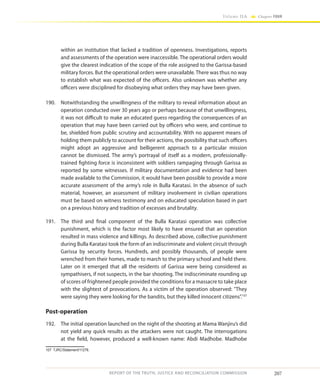 207
Volume IIA Chapter FOUR
REPORT OF THE TRUTH, JUSTICE AND RECONCILIATION COMMISSION
within an institution that lacked a tradition of openness. Investigations, reports
and assessments of the operation were inaccessible. The operational orders would
give the clearest indication of the scope of the role assigned to the Garissa-based
military forces. But the operational orders were unavailable. There was thus no way
to establish what was expected of the officers. Also unknown was whether any
officers were disciplined for disobeying what orders they may have been given.
190.	 Notwithstanding the unwillingness of the military to reveal information about an
operation conducted over 30 years ago or perhaps because of that unwillingness,
it was not difficult to make an educated guess regarding the consequences of an
operation that may have been carried out by officers who were, and continue to
be, shielded from public scrutiny and accountability. With no apparent means of
holding them publicly to account for their actions, the possibility that such officers
might adopt an aggressive and belligerent approach to a particular mission
cannot be dismissed. The army’s portrayal of itself as a modern, professionally-
trained fighting force is inconsistent with soldiers rampaging through Garissa as
reported by some witnesses. If military documentation and evidence had been
made available to the Commission, it would have been possible to provide a more
accurate assessment of the army’s role in Bulla Karatasi. In the absence of such
material, however, an assessment of military involvement in civilian operations
must be based on witness testimony and on educated speculation based in part
on a previous history and tradition of excesses and brutality.
191.	 The third and final component of the Bulla Karatasi operation was collective
punishment, which is the factor most likely to have ensured that an operation
resulted in mass violence and killings. As described above, collective punishment
during Bulla Karatasi took the form of an indiscriminate and violent circuit through
Garissa by security forces. Hundreds, and possibly thousands, of people were
wrenched from their homes, made to march to the primary school and held there.
Later on it emerged that all the residents of Garissa were being considered as
sympathisers, if not suspects, in the bar shooting. The indiscriminate rounding up
of scores of frightened people provided the conditions for a massacre to take place
with the slightest of provocations. As a victim of the operation observed: They
were saying they were looking for the bandits, but they killed innocent citizens”.107
Post-operation
192.	 The initial operation launched on the night of the shooting at Mama Wanjiru’s did
not yield any quick results as the attackers were not caught. The interrogations
at the field, however, produced a well-known name: Abdi Madhobe. Madhobe
107	TJRC/Statement/11278.
 