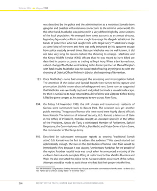 208
Volume IIA Chapter FOUR
REPORT OF THE TRUTH, JUSTICE AND RECONCILIATION COMMISSION
was described by the police and the administration as a notorious Somalia-born
gangster and poacher with extensive connections to the criminal underworld. On
the other hand, Madhobe was portrayed in a very different light by some sections
of the local population. He emerged from some accounts as an almost virtuous,
legendary figure whose life in crime sought to avenge his alleged castration at the
hands of policemen who had caught him with illegal ivory.108
Madhobe’s image
as some kind of Northern anti-hero was only enhanced by his apparent escape
from police custody several times. Because Madhobe was so well known, it did
not take very long for reasons behind the shooting to emerge. Madhobe and
the Kenya Wildlife Service (KWS) officers that he was meant to have killed are
described in popular accounts as trading in illegal ivory. When a deal turned sour,
a short-changed Madhobe went looking for his former partners at Mama Wanjiku’s
with fatal results. Madhobe was not suspected of having anything to do with the
shooting of District Officer Welimo in Liboi at the beginning of November.
193.	 Once Madhobe’s name had emerged, the screening and interrogation halted.
The attention of the police and Special Branch then turned to his capture and
prosecution. Little is known about what happened next. Some sources suggested
that Madhobe was eventually captured and jailed, but made a sensational escape.
He then is rumoured to have returned to a life of crime and violence before being
killed by game rangers as he attempted to row across River Tana.
194.	 On Friday 14 November 1980, the still shaken and traumatised residents of
Garissa were summoned back to Baraza Park. The occasion was yet another
public meeting. The guests of honour this time round were highly placed officials
from Nairobi: The Minister of Internal Security, G.G. Kariuki; a Minister of State
in the Office of President, Nicholas Biwott; an Assistant Minister in the Office
of the President, Justus ole Tipis; a nominated Member of Parliament, Ezekiel
Bargetuny; the Commissioner of Police, Ben Gethi; and Major General John Sawe,
the commander of the Kenya Army.
195.	 Described by subsequent newspaper reports as wearing “traditional Somali
attire”, G.G. Kariuki was the first to address the audience.109
His speech started out
optimistically enough. The ban on the distribution of famine relief food would be
immediately lifted because it was causing “unnecessary hardship” for the people of
the region. Another hopeful note was struck when he announced a relaxing of the
curfew in Garissa and a complete lifting of restrictions further afield in Mandera and
Wajir. He also instructed the police not to harass residents on account of the curfew.
Attempts would be made to assist those who had lost their property to the fires.
108	 See for instance ‘Congratulations for killing the bandit’ http://duqow.stormloader.com/massacre.htmlAccessed 11th March 2012
109	 ‘Famine aid to continue’ Sunday Nation 16 November 1980, 1.
 