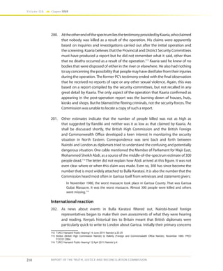 210
Volume IIA Chapter FOUR
REPORT OF THE TRUTH, JUSTICE AND RECONCILIATION COMMISSION
200.	 AttheotherendofthespectrumliesthetestimonyprovidedbyKaaria,whoclaimed
that nobody was killed as a result of the operation. His claims were apparently
based on inquiries and investigations carried out after the initial operation and
the screening. Kaaria believes that the Provincial and District Security Committees
must have produced a report but he did not remember what it said, other than
that no deaths occurred as a result of the operation.112
Kaaria said he knew of no
bodies that were disposed of either in the river or elsewhere. He also had nothing
tosayconcerningthepossibilitythatpeoplemayhavediedlaterfromtheirinjuries
during the operation. The former PC’s testimony ended with the final observation
that he received no reports of rape or any other sexual violence. Again, this was
based on a report compiled by the security committees, but not recalled in any
great detail by Kaaria. The only aspect of the operation that Kaaria confirmed as
appearing in the post-operation report was the burning down of houses, huts,
kiosks and shops. But he blamed the fleeing criminals, not the security forces. The
Commission was unable to locate a copy of such a report.
201.	 Other estimates indicate that the number of people killed was not as high as
that suggested by Randiki and neither was it as low as that claimed by Kaaria. As
shall be discussed shortly, the British High Commission and the British Foreign
and Commonwealth Office developed a keen interest in monitoring the security
situation in North Eastern. Correspondence was sent back and forth between
Nairobi and London as diplomats tried to understand the confusing and potentially
dangerous situation. One cable mentioned the Member of Parliament for Wajir East,
Mohammed Sheikh Abdi, as a source of the middle-of-the-spectrum estimate of 300
people dead.113
The letter did not explain how Abdi arrived at this figure. It was not
even clear where or when this claim was made. Even so, 300 has since become the
number that is most widely attached to Bulla Karatasi. It is also the number that the
Commission heard most often in Garissa itself from witnesses and statement givers:
In November 1980, the worst massacre took place in Garissa County. That was Garissa
Gubai Massacre. It was the worst massacre. Almost 300 people were killed and others
went missing.114
International reaction
202.	 As news about events in Bulla Karatasi filtered out, Nairobi-based foreign
representatives began to make their own assessments of what they were hearing
and reading. Kenya’s historical ties to Britain meant that British diplomats were
particularly quick to write to London about Garissa. Initially their primary concerns
112	 TJRC/ Hansard/ Public Hearing/ 14 June 2011/ Nairobi/ p.23-25
113	 Breton (British High Commission Nairobi) to Raferty (Foreign and Commonwealth Office Nairobi), November 1980. PRO/
FCO/31.2864.
114	 TJRC/ Hansard/ Public Hearing/ 12 April 2011/ Nairobi/ p.4
 