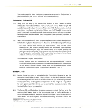 213
Volume IIA Chapter FOUR
REPORT OF THE TRUTH, JUSTICE AND RECONCILIATION COMMISSION
They understandably, given the history between the two countries, flatly refused to
give the Somalis access to such sensitive and contested territory.
Deflections and denials
210.	 Thirty years on, many of the personalities involved in Bulla Karatasi are either
untraceable or dead. Benson Kaaria and G.G. Kariuki are among the few people still
availabletospeakdirectlytotheeventsofNovember1980. TheCommissionreceived
submissions from Kaaria and Kariuki on 14 June and the 17 May 2011, respectively.
And it is from their testimonies that the Commission reconstructed recurring strands
of deflection and denial that have long characterised state and official treatment of
Bulla Karatasi.
211.	 These two were mentioned as the government officials who headed the operation.
In his testimony before the commission Mohamed Ibrahim Elmi singled them out;
In October, 1980, the worst massacre took place in Garissa County. That was Garissa
Gua Massacre. It was the worst massacre. Almost 300 people were killed and others
went missing. Women were raped and killed and some of the people ran off to the
neighbouring country, Somalia. These massacres have been extended to the divisional
level. The operation was headed by the former provincial commissioner, Benson Kaaria
and the then Minister for Internal Security, G.G. Kariuki121
	 Another witness singled them out too:
In 1980, after the death of a district officer who was killed by bandits at Daadab, a
curfew was imposed in the North Eastern Province by the then Minister of State, Internal
Security, Hon G.G. Kariuki, and the curfew order was implemented by the former
Provincial Commissioner of North Eastern Province, Mr Benson Kaaria.122
Benson Kaaria
212.	 Benson Kaaria was asked to testify before the Commission because he was the
Provincial Commissioner of North Eastern Province in 1980 when the Bulla Karatasi
incident took place. Kaaria is one of a handful of officials who were directly involved
in decision-making on this particular operation. He has long had a reputation
for plain speaking and directness. And on some of the issues surrounding Bulla
Karatasi, he lived up to his reputation.
213.	 The former PC was blunt about his public pronouncements in the lead up to the
operation itself. Kaaria stood by the controversial threat to confine all Somalis to
restricted villages if they did not turn in gunmen and raiders. He made these remarks
at the Baraza Park meeting held after Welimo’s shooting in Liboi but before the
121	 TJRC/ Hansard/ Public Hearing/ 18 May 2011/ Nairobi/ p. 4
122	 TJRC/ Hansard/ Public Hearing/ 25 April 2011/ mandera/ p. 6
 