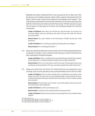 214
Volume IIA Chapter FOUR
REPORT OF THE TRUTH, JUSTICE AND RECONCILIATION COMMISSION
Madhobe raid. Kaaria maintained that it was necessary for him to take such a firm
line because of overriding suspicions about civilian support and protection for the
Shifta.“I had”, he said,“to give a terse statement to the people, and it worked.”123
Not
only did Kaaria stand by the necessity of the statement, he was also unequivocal that
both the Internal Security Scheme and the Preservation of Public Security Act gave
him the power to make good on his threat and actually put people into restricted
compounds:
Leader of Evidence: Now when you said that you had the power to put them into
restricted villages, were you referring to the power that you had under the Internal
Security Scheme?
Benson Kaaria: Yes, and in relation to the Preservation of Public Security Act. It had
provisions.
Leader of Evidence: For rounding up people and putting them into villages?
Benson Kaaria: Yes it had happened before.124
214.	 Kaaria also admitted making the controversial comment ordering disloyal elements
to relocate to Somalia. It was a variation of the “pack your camels” remark that has
been attributed to President Kenyatta:
Leader of Evidence:There is a statement that says that Mr Kaaria said that those residents
whose loyalty was in Somalia should pack and go. Do you recollect saying that?
Benson Kaaria: That is true. If you did not want to be under the Kenya government, you
could pack up and go elsewhere.This was a warning to people who would understand.125
215.	 Along very similar lines, the former PC confirmed that he was prepared to carry
out large-scale security operations that could potentially result in the loss of life:
Leader of Evidence: There are other remarks that are attributed to you again at that
baraza. You said in the end “since you are 678 000 people in that province, all of you
would be eliminated and Kenyans would be left living in peace.”Do you recollect making
those remarks?
Benson Kaaria: That was taken out of context. If you finish people, whom do you rule?
You would remain with empty land.
Leader of Evidence: So what exactly did you say?
Benson Kaaria: I said that action would be taken by the government.
Leader of Evidence: Did you state exactly how many people the action would be taken
against?
123	 TJRC/ Hansard/ Public Hearing/ 14 June 2011/ Nairobi/ p.15
124	 TJRC/ Hansard/ Public Hearing/ 14 June 2011/ Nairobi/ p.15 –16
125	 TJRC/ Hansard/ Public Hearing/ 14 June 2011/ Nairobi/ p.17
 