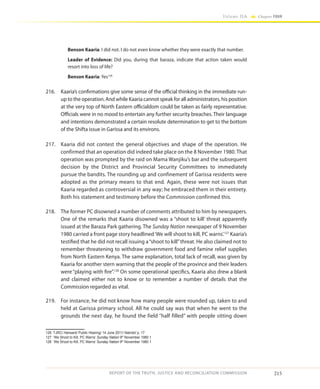 215
Volume IIA Chapter FOUR
REPORT OF THE TRUTH, JUSTICE AND RECONCILIATION COMMISSION
Benson Kaaria: I did not. I do not even know whether they were exactly that number.
Leader of Evidence: Did you, during that baraza, indicate that action taken would
resort into loss of life?
Benson Kaaria: Yes126
216.	 Kaaria’s confirmations give some sense of the official thinking in the immediate run-
up to the operation. And while Kaaria cannot speak for all administrators, his position
at the very top of North Eastern officialdom could be taken as fairly representative.
Officials were in no mood to entertain any further security breaches. Their language
and intentions demonstrated a certain resolute determination to get to the bottom
of the Shifta issue in Garissa and its environs.
217.	 Kaaria did not contest the general objectives and shape of the operation. He
confirmed that an operation did indeed take place on the 8 November 1980. That
operation was prompted by the raid on Mama Wanjiku’s bar and the subsequent
decision by the District and Provincial Security Committees to immediately
pursue the bandits. The rounding up and confinement of Garissa residents were
adopted as the primary means to that end. Again, these were not issues that
Kaaria regarded as controversial in any way; he embraced them in their entirety.
Both his statement and testimony before the Commission confirmed this.
218.	 The former PC disowned a number of comments attributed to him by newspapers.
One of the remarks that Kaaria disowned was a “shoot to kill’ threat apparently
issued at the Baraza Park gathering. The Sunday Nation newspaper of 9 November
1980 carried a front page story headlined‘We will shoot to kill, PC warns’.127
Kaaria’s
testified that he did not recall issuing a“shoot to kill”threat. He also claimed not to
remember threatening to withdraw government food and famine relief supplies
from North Eastern Kenya. The same explanation, total lack of recall, was given by
Kaaria for another stern warning that the people of the province and their leaders
were “playing with fire”.128
On some operational specifics, Kaaria also drew a blank
and claimed either not to know or to remember a number of details that the
Commission regarded as vital.
219.	 For instance, he did not know how many people were rounded up, taken to and
held at Garissa primary school. All he could say was that when he went to the
grounds the next day, he found the field “half filled” with people sitting down
126	 TJRC/ Hansard/ Public Hearing/ 14 June 2011/ Nairobi/ p. 17
127	 ‘We Shoot to Kill, PC Warns’ Sunday Nation 9th
November 1980 1
128	 ‘We Shoot to Kill, PC Warns’ Sunday Nation 9th
November 1980 1
 