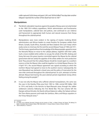 9
Volume IIA Chapter ONE
REPORT OF THE TRUTH, JUSTICE AND RECONCILIATION COMMISSION
cattlecaptured5,636sheepandgoats3,281and100Kisiikilled’.Twodayslateranother
telegram reported the number of Kisii dead had risen to 160.25
Manipulations
27.	 The British colonialists’injustices against the people of Kenya were not only limited
to the 1895-1914 military expeditions. British administrators and functionaries
used manipulation, colonial laws and policies, and continued to use violence
and harassment to appropriate both human and natural resources from Kenya
throughout the colonial period.
28.	 Manipulations were more evident in the signing of treaties involving British
administrators and African leaders to create frontiers for European settlers from
Britain, Canada, South Africa, Australia and New Zealand. One such ‘treaty’ which
easily comes to mind was the first and the second Maasai Treaty of 1904 and 1911.
Thefirsttreaty,signedwithouttheknowledgeoftheMaasaipeople,agreedtomove
the Naivasha Maasai en masse to the Laikipia plateau, together with their cattle.
Such a move enabled white settlers to occupy the whole of the Rift, Zedong and
Gong. But even this grave injustice committed against the Maasai by the colonial
government did not satisfy the appetite of the white settlers for more productive
land. They pressed that the Laikipia Maasai should be moved again to a southern
reserve so that the Maasai tribe could be together in a United Maasai Reserve. On
4 April 1911, the second Maasai agreement was signed according to which the
northern Maasai had agreed to move to the southern reserve. Subsequently, the
new Maasailand was declared a closed area and the policy of reservation for the
new tribe continued throughout the colonial period. As such, attempts to further
alienate Maasai land during the post-colonial period engendered strong ethnic
feeling among the people.26
29.	 It was not only the Maasai who suffered colonial manipulations, the same was
the case in the Kiambu-Thika area from 1903 to 1908, central Rift Valley 1904
to 1914, and lastly in the Kericho to Nyeri/Nanyuki areas through the soldier
settlement schemes following the First World War. This last scheme left the
Kipsigis without Kimulot, the Nandi without Kipkarren valley, the Sabaot without
the Trans-Nzoia pastures and made the Samburu, Meru and Kikuyu squatters in
the Timau-Nanyuki areas.27
25	 As above.
26	 For details, see O Bethwell ‘Boundary Changes and the Invention of Tribes’ in William Ochieng’ (ed) Kenya: The Making of a
Nation. A Hundred Years of Kenya’s History 1895-1995 (2000) 21; Ochieng’ William A History of Kenya (1985) 90.
27	 Atieno-Odhiambo (n 3 above) 8.
 
