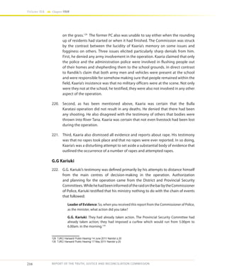 216
Volume IIA Chapter FOUR
REPORT OF THE TRUTH, JUSTICE AND RECONCILIATION COMMISSION
on the grass.129
The former PC also was unable to say either when the rounding
up of residents had started or when it had finished. The Commission was struck
by the contrast between the lucidity of Kaaria’s memory on some issues and
fogginess on others. Three issues elicited particularly sharp denials from him.
First, he denied any army involvement in the operation. Kaaria claimed that only
the police and the administration police were involved in flushing people out
of their homes and shepherding them to the school grounds. In direct contrast
to Randiki’s claim that both army men and vehicles were present at the school
and were responsible for somehow making sure that people remained within the
field, Kaaria’s insistence was that no military officers were at the scene. Not only
were they not at the school, he testified, they were also not involved in any other
aspect of the operation.
220.	 Second, as has been mentioned above, Kaaria was certain that the Bulla
Karatasi operation did not result in any deaths. He denied that there had been
any shooting. He also disagreed with the testimony of others that bodies were
thrown into River Tana. Kaaria was certain that not even livestock had been lost
during the operation.
221.	 Third, Kaaria also dismissed all evidence and reports about rape. His testimony
was that no rapes took place and that no rapes were ever reported. In so doing,
Kaaria’s was a disturbing attempt to set aside a substantial body of evidence that
outlined the occurrence of a number of rapes and attempted rapes.
G.G Kariuki
222.	 G.G. Kariuki’s testimony was defined primarily by his attempts to distance himself
from the main centres of decision-making in the operation. Authorization
and planning for the operation came from the District and Provincial Security
Committees. WhilehehadbeeninformedoftheraidonthebarbytheCommissioner
of Police, Kariuki testified that his ministry nothing to do with the chain of events
that followed:
Leader of Evidence: So, when you received this report from the Commissioner of Police,
as the minister, what action did you take?
G.G. Kariuki: They had already taken action. The Provincial Security Committee had
already taken action; they had imposed a curfew which would run from 5.00pm to
6.00am. in the morning.130
129	 TJRC/ Hansard/ Public Hearing/ 14 June 2011/ Nairobi/ p.20
130	 TJRC/ Hansard/ Public Hearing/ 17 May 2011/ Nairobi/ p.20
 