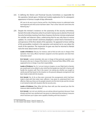 217
Volume IIA Chapter FOUR
REPORT OF THE TRUTH, JUSTICE AND RECONCILIATION COMMISSION
223.	 In defining the District and Provincial Security Committees as responsible for
the operation, Kariuki gave a limited and modest explanation for his subsequent
appearance in Garissa a couple of days afterwards:
All I was to do was to go to Garissa and for a fact-finding mission to understand what
had happened and what action had been taken. That is what I did and I went there the
following day.131
224.	 Despite the minister’s insistence on the autonomy of the security committees,
Kariuki’s first order of business when he arrived in Garissa was to attend a Provincial
Security Committee meeting. Even there, however, the former minister emphasised
his outsider and observer status, underscoring that he was only there to receive
updates. As a result, Kariuki’s testimony displayed a certain level of disinterest in
and ignorance of the finer details of the operation. He appeared to know nothing
of the personalities involved in the operation and seemed not to care about the
result of the operation. The impression he gave was that he returned to Nairobi
none the wiser about events in Garissa:
Leader of Evidence: Did you, for instance, seek to find out who was in charge of the
operation, how many officers had been assigned to do that operation and what their
instructions were?
G.G. Kariuki: I cannot remember who was in charge of that particular operation, but
the person who was in charge of the district or the Provincial Police Officer (PPO), were
supposed to be on charge, it was their responsibility.
Leader of Evidence: Yes, Sir. I am just trying to imagine, on your flight back to Nairobi,
you would want to be settled in your mind that the people you have left in Garissa will
handle the situation well. That is the reason I am asking you whether you sought to
satisfy yourself that based on the situation on the ground, adequate arrangements had
been made to deal with the situation.
G.G. Kariuki: Yes. As far as they were concerned, the arrangements which had been
made to deal with that matter were sufficient. I was given to understand that it was
effective. Mark you these are the people trained to do this kind of job and the minister
is not trained to deal with situations like the security ones.
Leader of Evidence: Okay. What did they share with you that assured you that the
measures taken would be effective?
G.G. Kariuki: I am not sure whether you are asking relevant questions because I have
already said that I was satisfied and I was given to understand that whatever measures
which had been put in place were capable of dealing with that situation.132
131	 TJRC/ Hansard/ Public Hearing/ 17 May 2011/ Nairobi/ p.20
132	 TJRC/ Hansard/ Public Hearing/ 17 May 2011/ Nairobi/ p.21-22
 