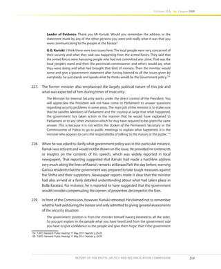 219
Volume IIA Chapter FOUR
REPORT OF THE TRUTH, JUSTICE AND RECONCILIATION COMMISSION
Leader of Evidence: Thank you Mr Kariuki. Would you remember the address or the
statement made by any of the other persons you were and really what it was that you
were communicating to the people at the baraza?
G.G. Kariuki: I think there were two issues here: The local people were very concerned of
their security and what they said was happening from the armed forces. They said that
the armed forces were harassing people who had not committed any crime. That was the
local people’s stand and then the provincial commissioner and others would say what
they were doing and what had brought that kind of menace. Then the minister would
come and give a government statement after having listened to all the issues given by
everybody; he just stands and speaks what he thinks would be the Government policy.134
227.	 The former minister also emphasised the largely political nature of this job and
what was expected of him during times of insecurity:
The Minister for Internal Security works under the direct control of the President. You
will appreciate the President will not have come to Parliament to answer questions
regarding security problems in some areas. The main job of the minister is to make sure
that he satisfies Members of Parliament and the country at large that what happened,
the government has taken action in the manner that he would have explained to
Parliament or to any other invitation which he may have required to be given the same
answer. This is because it is not within the docket of the Permanent Secretary or the
Commissioner of Police to go to public meetings to explain what happened. It is the
minister who appears to carry the responsibility of talking to the masses or the public.135
228.	 When he was asked to clarify what government policy was in this particular instance,
Kariuki was reticent and would not be drawn on the issue. He provided no comments
or insights on the contents of his speech, which was widely reported in local
newspapers. That reporting suggested that Kariuki had made a hard-line address
very much along the lines of Kaaria’s remarks at Baraza Park the day before, warning
Garissa residents that the government was prepared to take tough measures against
the Shifta and their supporters. Newspaper reports made it clear that the minister
had also arrived at a fairly detailed understanding about what had taken place in
Bulla Karatasi. For instance, he is reported to have suggested that the government
would consider compensating the owners of properties destroyed in the fires.
229.	 In front of the Commission, however, Kariuki retreated. He claimed not to remember
what he had said during the baraza and only admitted to giving general assessments
of the security situation:
The government position is from the minister himself having listened to all the sides.
So you just explain to the people what you have heard and from the government side
you have to give confidence to the people and give them hope; that if the government
134	 TJRC/ Hansard/ Public Hearing/ 17 May 2011/ Nairobi/ p.25-26
135	 TJRC/ Hansard/ Public Hearing/ 17 May 2011/ Nairobi/ p.19-20
 