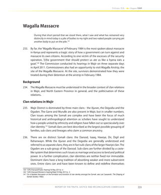 221
Volume IIA Chapter FOUR
REPORT OF THE TRUTH, JUSTICE AND RECONCILIATION COMMISSION
Wagalla Massacre
During that short period that we stood there, what I saw and what has remained very
distinctly in mind today is a pile of bodies to my right and two naked people carrying yet
another body to put on the pile.139
233.	 By far, the‘Wagalla Massacre’of February 1984 is the most spoken about massacre
in Kenya and represents a tragic story of how a government can turn against and
massacre its own citizens. According to one victim of the excesses of the security
operation, ‘[t]he government that should protect us ate us like a hyena eats a
goat’.140
The Commission conducted its hearings in Wajir on three separate days
in April 2011. Commissioners also had an opportunity to visit Wagalla Airstrip, the
site of the Wagalla Massacre. At the site, survivors demonstrated how they were
treated during their detention at the airstrip in February 1984.
Background
234.	 The Wagalla Massacre must be understood in the broader context of clan relations
in Wajir, and North Eastern Province in general, and the politicisation of these
relations.
Clan relations in Wajir
235.	 Wajir District is dominated by three main clans - the Ajuran, the Degodia and the
Ogaden. The Garre and Murulle are also present in Wajir, but in smaller numbers.
Clan issues among the Somali are complex and have been the focus of much
historical and anthropological attention as scholars have sought to understand
how a people united by ethnicity and religion have fallen out so spectacularly over
clan identity.141
Somali clans are best described as the largest possible grouping of
families, sub-clans and lineages who claim a common ancestry.
236.	 There are six distinct Somali clans: the Darood, Isaaq, Hawiye, Dir, Digil and
Rahanwayn. While the Ajuran and the Degodia are generally understood and
referred to as separate clans, they are in fact sub-clans of the larger Hawiye clan.The
Ogaden are a sub-group of the Darood. Sub-clans are further divided by a caste-
like system that determines such issues as marriage and access to land and political
power. In a further complication, clan identities are neither fixed nor immutable.
Dominant clans have a long tradition of absorbing weaker and more subservient
ones. Entire clans can and have been known to define and redefine themselves
139	 TJRC/Hansard/Public Hearing/18 May 2011/p. 4.
140	 TJRC/Hansard/Women’s Hearing/Wajir/19 May 2011/p. 3.
141	 For a detailed discussion on the formation and evolution of clan identity amongst the Somali, see Lee Cassanelli, The Shaping of
Somali Society (1982).
 