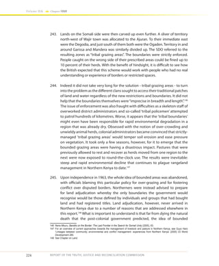 224
Volume IIA Chapter FOUR
REPORT OF THE TRUTH, JUSTICE AND RECONCILIATION COMMISSION
243.	 Lands on the Somali side were then carved up even further. A sliver of territory
north-west of Wajir town was allocated to the Ajuran. To their immediate east
were the Degodia, and just south of them both were the Ogaden.Territory in and
around Garissa and Mandera was similarly divided up. The SDO referred to the
resulting zones as “tribal grazing areas”. The boundaries were strictly enforced.
People caught on the wrong side of their prescribed areas could be fined up to
10 percent of their herds. With the benefit of hindsight, it is difficult to see how
the British expected that this scheme would work with people who had no real
understanding or experience of borders or restricted spaces.
244.	 Indeed it did not take very long for the solution - tribal grazing areas - to turn
into the problem as the different clans sought to access their traditional patches
of land and water regardless of the new restrictions and boundaries. It did not
help that the boundaries themselves were“imprecise in breadth and length”.146
The issue of enforcement was also fraught with difficulties as a skeleton staff of
overworked district administrators and so-called ‘tribal policemen’ attempted
to patrol hundreds of kilometres. Worse, it appears that the ’tribal boundaries'
might even have been responsible for rapid environmental degradation in a
region that was already dry. Obsessed with the notion of over-crowding and
unwieldy animal herds, colonial administrators became convinced that strictly-
managed 'tribal grazing areas' would temper soil erosion and ease pressure
on vegetation. It took only a few seasons, however, for it to emerge that the
bounded grazing areas were having a disastrous impact. Pastures that were
previously allowed to rest and recover as herds moved from one region to the
next were now exposed to round-the-clock use. The results were inevitable:
steep and rapid environmental decline that continues to plague rangeland
management in Northern Kenya to date.147
245.	 Upon independence in 1963, the whole idea of bounded areas was abandoned,
with officials blaming this particular policy for over-grazing and for fostering
conflict over disputed borders. Northerners were instead advised to prepare
for land adjudication whereby the only boundaries the government would
recognise would be those defined by individuals and groups that had bought
land and had registered titles. Land adjudication, however, never arrived in
Northern Kenya due to a number of reasons that are addressed elsewhere in
this report.148
What is important to understand is that far from dying the natural
death that the post-colonial government predicted, the idea of bounded
146	 Nene Mburu, Bandits on the Border: The Last Frontier in the Search for Somali Unity (2005), 63.
147	For an overview of current approaches towards the management of livestock and pasture in Northern Kenya, see Guyo Haro
‘Linkages between community, environmental and conflict management: experiences from Northern Kenya’ (2005) 33 World
Development 285.
148	 See Chapter on Land.
 