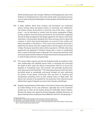 225
Volume IIA Chapter FOUR
REPORT OF THE TRUTH, JUSTICE AND RECONCILIATION COMMISSION
ethnic territories grew even stronger. Politicians of all backgrounds were at the
forefront of championing the notion that certain lands and natural resources
(such as water and pasture) belonged to certain peoples and that all others were
intruders.
246.	 In Wajir, debates about land, territory and boundaries are conducted
almost entirely along clan-based notions of ownership and entitlement.
The modern history of the district is such that none of the clans – major or
minor – can be described as content with the ethnic geography of Wajir.
Further, evidence and testimonies presented to the Commission suggested
that all the Wajir protagonists felt deeply aggrieved. The Ajuran community
submitted a memorandum detailing their long-running concerns about the
situation in which they found themselves on account of clan conflict and
ethnic boundaries in the district.149
Their main issues seemed to stem from a
belief that the Ajuran were the original owners and occupiers of most land
in Wajir. The Ajuran date their claims all the way back to 1700 AD, when they
apparently first appeared in Northern Kenya after a series of complicated
wars in a part of Somalia known as Benaadir. The community represents itself
as honouring the Somali tradition of Shegat that entails hosting outside clans
in need of help, protection and patronage.
247.	 This, Ajuran elders argued, was how the Degodia ended up residing in what
were traditionally and rightfully Ajuran lands. In language that portrayed
the depth of their anger, the Ajuran memorandum went on to accuse the
Degodia of “instigating fracas and mischief” and generally abusing their
hosts’generosity and hospitality.150
The colonial grazing areas that have been
described above as unworkable and poorly thought out were welcomed
by sections of the Ajuran community, who saw them as restoring (and
recognising) something close to their original claims to Wajir lands. The
Ajuran also seemed to be grateful for the protection that colonial security
offered them against Degodia incursions from Somalia and Ethiopia.
248.	 Degodia representations of their place in the district’s history were dominated
by similar feelings of loss and unfairness, especially due to the treatment
handed out to them by the Borana along the Isiolo-Wajir district borders.
Because the Ajuran also speak the Borana language, Degodia discourses on
Ajuran identity tend to emphasise these affiliations with non-Somali groups.151
149	 Memorandum on Past Injustices Submitted to TJRC by the Ajuran Community of Wajir County
150	 Memorandum on Past Injustices Submitted to TJRC by the Ajuran Community of Wajir County, 3.
151	 See Gunther Schlee, ‘Brothers of the Boran once again: On the fading popularity of certain Somali identities in Northern Kenya’
(2007) 1 Journal of Eastern African Studies 424 425.
 