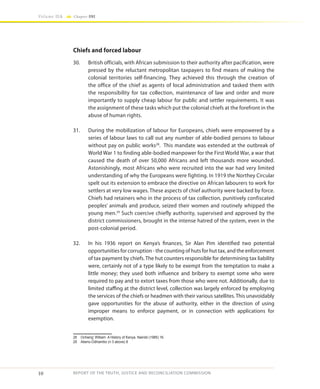10
Volume IIA Chapter ONE
REPORT OF THE TRUTH, JUSTICE AND RECONCILIATION COMMISSION
Chiefs and forced labour
30.	 British officials, with African submission to their authority after pacification, were
pressed by the reluctant metropolitan taxpayers to find means of making the
colonial territories self-financing. They achieved this through the creation of
the office of the chief as agents of local administration and tasked them with
the responsibility for tax collection, maintenance of law and order and more
importantly to supply cheap labour for public and settler requirements. It was
the assignment of these tasks which put the colonial chiefs at the forefront in the
abuse of human rights.
31.	 During the mobilization of labour for Europeans, chiefs were empowered by a
series of labour laws to call out any number of able-bodied persons to labour
without pay on public works28
. This mandate was extended at the outbreak of
World War 1 to finding able-bodied manpower for the First World War, a war that
caused the death of over 50,000 Africans and left thousands more wounded.
Astonishingly, most Africans who were recruited into the war had very limited
understanding of why the Europeans were fighting. In 1919 the Northey Circular
spelt out its extension to embrace the directive on African labourers to work for
settlers at very low wages. These aspects of chief authority were backed by force.
Chiefs had retainers who in the process of tax collection, punitively confiscated
peoples’ animals and produce, seized their women and routinely whipped the
young men.29
Such coercive chiefly authority, supervised and approved by the
district commissioners, brought in the intense hatred of the system, even in the
post-colonial period.
32.	 In his 1936 report on Kenya’s finances, Sir Alan Pim identified two potential
opportunities for corruption - the counting of huts for hut tax, and the enforcement
of tax payment by chiefs. The hut counters responsible for determining tax liability
were, certainly not of a type likely to be exempt from the temptation to make a
little money; they used both influence and bribery to exempt some who were
required to pay and to extort taxes from those who were not. Additionally, due to
limited staffing at the district level, collection was largely enforced by employing
the services of the chiefs or headmen with their various satellites. This unavoidably
gave opportunities for the abuse of authority, either in the direction of using
improper means to enforce payment, or in connection with applications for
exemption.
28	 Ochieng’ William A History of Kenya. Nairobi (1985) 16.
29	 Atieno-Odhiambo (n 3 above) 8
 